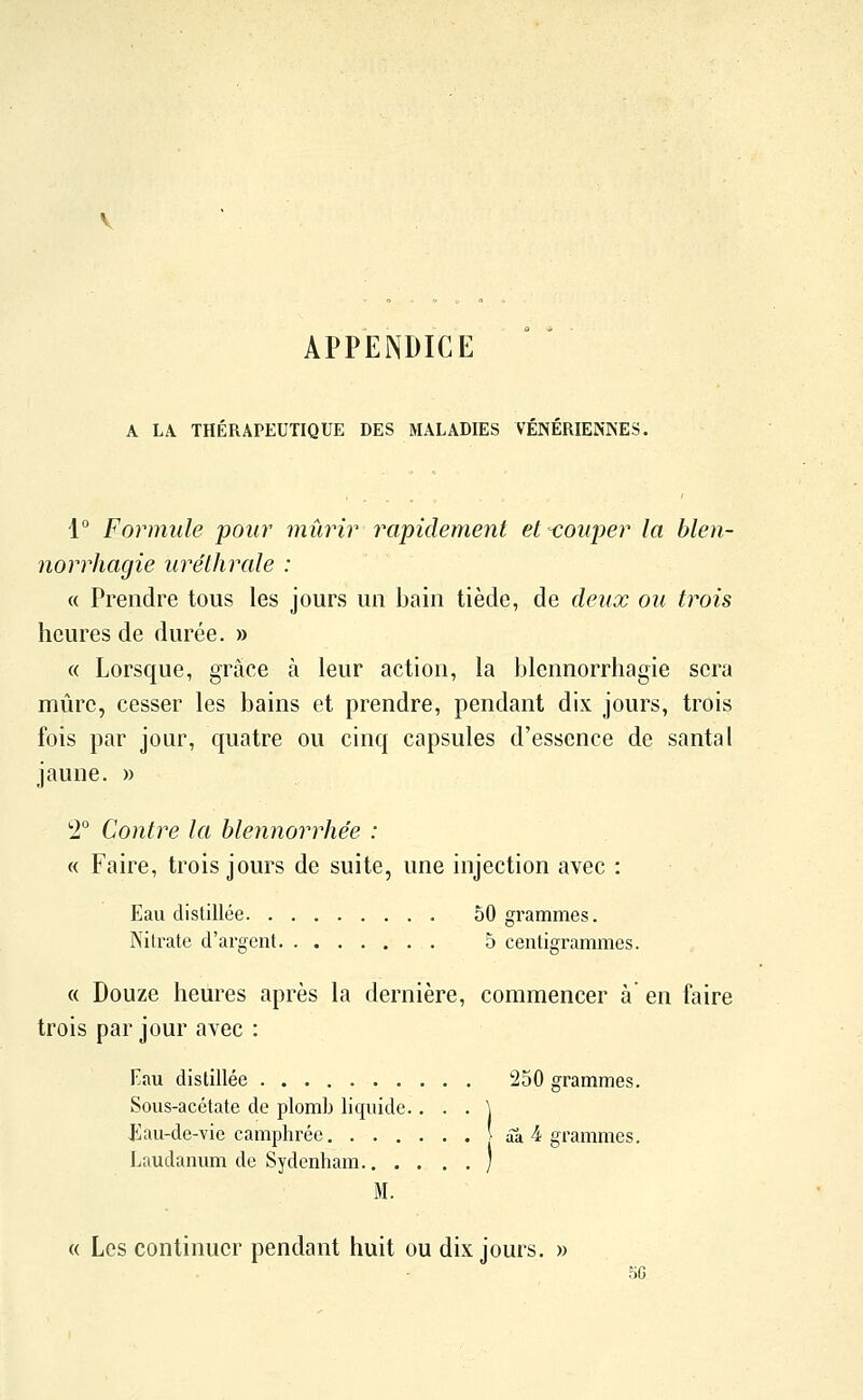 APPENDICE A LA THÉRAPEUTIQUE DES MALADIES VENERIENNES. 1° Formule pour mûrir rapidement et-couper la blen- norrhagie urélhrale : « Prendre tous les jours un bain tiède, de deux ou trois heures de durée. » « Lorsque, grâce à leur action, la blennorrhagie sera mûre, cesser les bains et prendre, pendant dix jours, trois fois par jour, quatre ou cinq capsules d'essence de santal jaune. » 2 Contre la blennorrhe'e : « Faire, trois jours de suite, une injection avec : Eau distillée 50 grammes. Nitrate d'argent 5 centigrammes. « Douze heures après la dernière, commencer à en faire trois par jour avec : Eau distillée 250 grammes. Sous-acétate de plomb liquide.. . . \ £au-de-vie camphrée âa 4 grammes. Laudanum de Sydenham ) M. « Les continuer pendant huit ou dix jours. » 5G