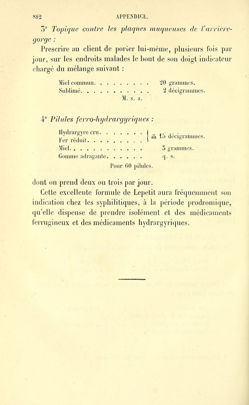 o** Topique contre les -plaques muqueuses de Varrière- gorge: Prescrire au client de porter lui-même, plusieurs fois par jour, sur les endroits malades lo bout de son doigt indicateur chargé du mélange suivant : Miel commun '20 grammes. Sublimé 2 décigrammes. M. s. a. 4° Pilules ferro-hydrargyriques : Hydrarevre cru I ^ « ■ ■ ■ ■ „•' ,,'.^ aa lo dccigrammos. Fer réduit \ ^ Miel 5 grammes. Gomme adragante q. s. Pour 00 pilules. dont on prend deux ou trois par jour. Cette excellente formule de Lepetit aura fréquennnent son indication chez les syphilitiques, à la période prodromique, qu'elle dispense de prendre isolément et des médicaments ferrugineux et des médicaments hydrargyriques.