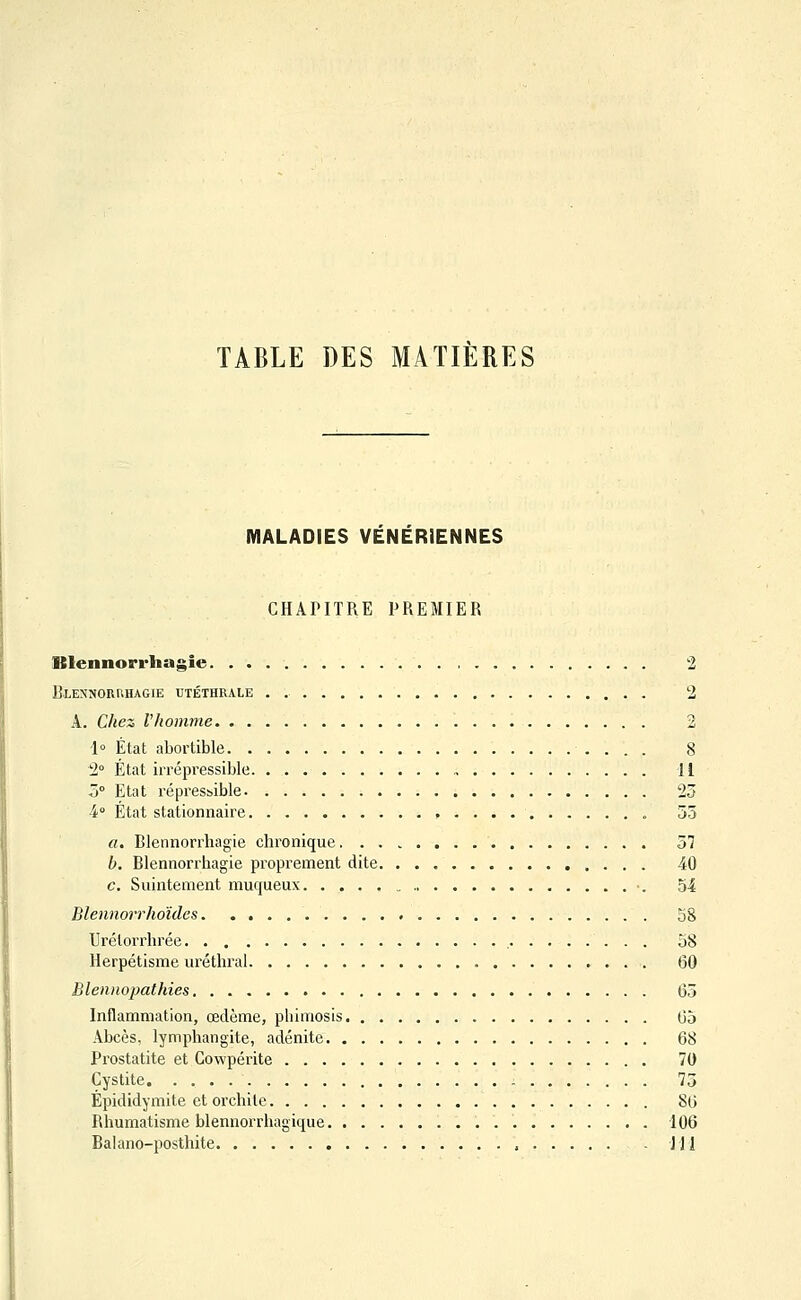 TABLE DES MATIERES MALADIES VENERIENNES CHAPITRE PREMIER ISlennorrhagie. 2 Blennoruhagie utéthrale . 2 A. Chez l'homme 2 1° État abortible 8 ^2° État irrépressible U Z° Etat répresbible 23 4° État stationnaire , 55 a. Blennorrliagie chronique 37 b. Blennorrliagie proprement dite 40 c. Suintement muqueux 54 Blennorrhoïdcs 58 Urélorrlirée 58 Herpétisme uréthral 60 Blennopathies. . 65 Inflammation, œdème, phimosis 65 Abcès, lymphangite, adénite 68 Prostatite et Cowpérite 70 Cystite. . 75 Épididymite et orchite 86 Rhumatisme blennorrhagique 106 Balano-posthite , JJl