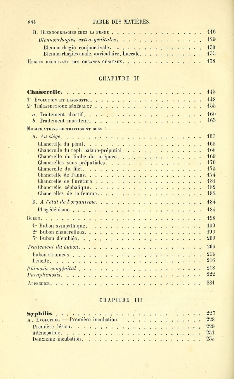 B. Blennorrhagies chez la fesime 116 Blennorrhagies extra-génitales. 121) Blennorrhagie conjonctivalc 130 Blennorrhagies anale, auriculaire, buccale 135 Hei'.pès récidivant des organes génitaux 158 CHAPITRE II Chancrelle 145 1'= Évolution et diagnostic 148 2° Thérapeutique générale.» 155 a. Traitement abortif 160 h. Traitement morateur 165 Modifications du traitement dues : A. Au siège 167 Chancrelle du pénil 168 Chancrelle du repli balano-préputial 168 Chancrelle du limbe du prépuce 169 Chancrelles sous-préputiales 170 Chancrelle du filet 175 Chancrelle de l'anus 174 Chancrelle de l'urèthre 181 Chancrelle céphalique 182 Chancrelles de la iemmc 182 B. A l'état de Vorganisme 184 Phagédénisme 184 BiBON 198 1 Bubon sympathique 199 2° Bubon chancrelleux 199 5° Bubon d'emblée 200 Traitement du bubon 206 Dubon strumeux 214 Leucite. 216 Phimosis congénital , 218 Paraphimosis 222 Appendice 881 CHAPITRE III ji».Tphilis 227 A. Évolution. — Première incubation 228 Première lésion. 229 Adénopathie 251 Deuxième incubation. 255