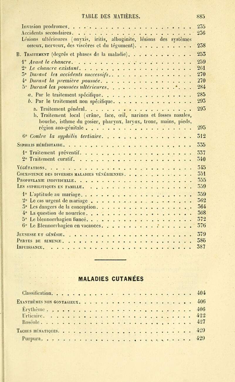 Invasion prodromes. 255 Accidents secondaires 256 Lésions ultérieures (onyxis, iritis, albuginite, lésions des systèmes osseux, nerveux, des viscères et du tégument) 238 B. Traitement (degrés et phases de la maladie) 253 \° Avant le chancre 259 2° Le chancre existant 261 5° Durant les accidents successifs 270 4° Durant la première jjoussée 270 5° Durant les imussées ultérieures *. . . 284 a. Par le traitement spécifique 285 b. Par le traitement non spécifique 293 a. Traitement général 295 b. Traitement local (crâne, face, œil, narines et fosses nasales, bouche, isthme du gosier, pharynx, larynxj tronc, mains, pieds, région ano-génitale 295 6° Contre la syphilis tertiaire 512 Syphilis héréditaire 535 1° Traitement préventif 557 2° Traitement curatif 540 Végétations 545 Coexistence des DIVERSES MALADIES vÉ>ÉRiENNES 551 Prophylaxie individuelle 555 Les syphilitiques ex famille 359 i° L'aptitude au mariage 559 2° Le cas urgent de nsariage , 562 5° Les dangers de la conception 564 4° La question de nourrice 568 5° Le blennorrhagien fiancé 572 6° Le Blennorrhagien en vacances .' 576 Jeunesse et génésie 379 Pkrtes de semence 586 Impuissance 387 MALADIES CUTANEES Classification 404 Exanthèmes non contagieux 406 Érythème 406 Urticaire. 422 Roséole. 427 Taches hématiques 429 Purpura , . ^ . . . . . 429