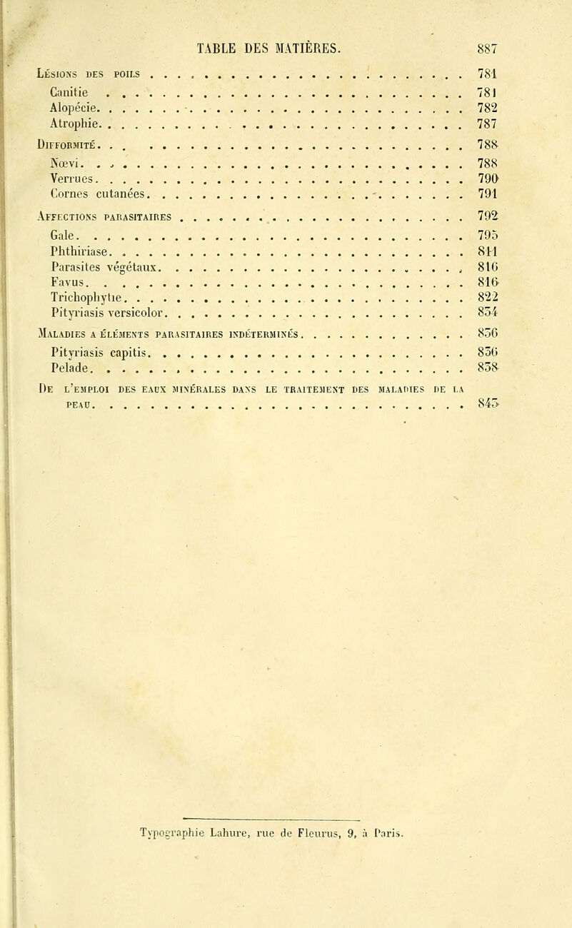 Lésions des poils . . . , 781 Canltie 78) Alopécie 782 Atrophie 787 DlFFOBJtlTÉ. . . 788 Nœvi. , 788 Verrues 790 Cornes cutanées 791 Affections parasitaires 792 Gale 795 Phthiriase 811 Parasites végétaux , 810 Favus 81& Trichophytie 822 Pityriasis versicolor 854 Maladies a éléments parasitaires indéterminés 85G Pityriasis capitis 830 Pelade 858 De l'emploi des eaux minérales dans le traitement des maladies de la peau 84rs> Typographie Lahure, rue de Fleurus, 9, à Paris.