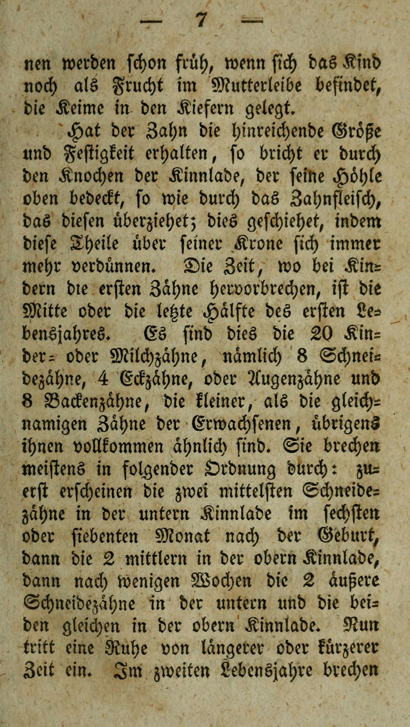 nen werben fd>on früfy, wenn ftd) ba§ Äinb nod) als grud)t im 9>?utter(efbe bcftnbe^ bie $etme m ben liefern gelegt $at ber 3al)n bte f)inreid)enbe ©roße unb gefttgfeit ermatten, fo bricht er burd) ben $nod)en ber Äinnlabe, ber feine *£)6f)le oben bebeeft, fo wie burd) ba& Saljnfletfd), baö btefen überjieljet; bk& gefdjietyet, tnbem biefe Steile über fetner Ärone ftd> immer mel)t »erbünnem £Me 3dt7 wo Ui &m* bern bte erften Satyne f)ert)orbred)en, tft bte ^ttte ober bk legte £dlfte beö erften 2e* benSjaljreS. (*ö fmb bkä \>k £0 $in= ber= ober 5ftild)§ctf)ne, ndmlid) 8 <2>d)netfi be$dfyne, 4 (Sdjdljne, ober #ugen$dtyne unb 8 SBacfenädfyne, X)k Keiner, als \>k gleidjr namigen Säfyn.e ber ß:rwad)fenen, übrigens iljnen ttoflfommen dljnlid) fmb» <5ie brechen meiftenS in folgenber Srbnung burd): 51t etft erfdjeinen bie §wet mitteilen (Sd)neibe= gdl)ne in ber untern $mnlabe im fed)fterc ober ftebenten Sföonat nad) ber ©ebttrf, bann bte 2 mittlem in ber obern $innlabe, bann nad) Wenigen £Bod;en bic 2 dußere ©cfjneibe^ne'in' ber untern unb bte beu ben gleichen in ber obern $innlabe* $utt tritt eine £Rulje tton längerer ober furjerer Seit ein. 3m jweiten SebenSjaljre brechen