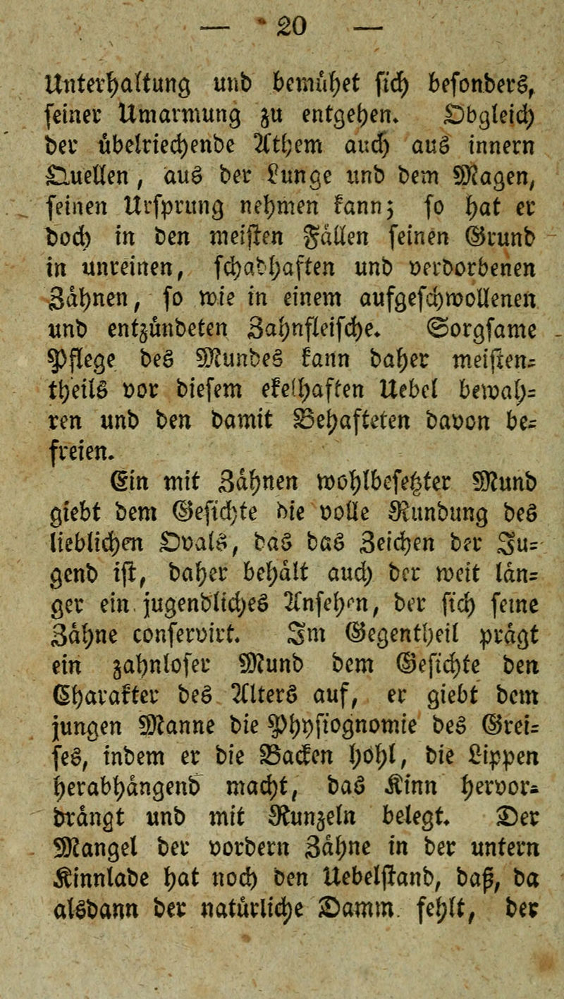 — *£0 — Untergattung m\b bemühet ftd) befonberS, feiner Umarmung §u entgegen* Dbgleid) ber ubelriedjenbe Ätf;em aud) au£ innern £luetfen, au$ ber £unge unb bem SHagen, feinen Urfputng nehmen fann; fo fyat er t>od) in ben meiften galten feinen ©runb in unreinen, fd)abf;aften unb twborbenen Sahnen, fo mte in einem aufgefd)molknen unb ent§unbeten 3a^nfieifd>e* ^orgfame Pflege beS 9ftunbe§ fann baf)er meiften^ ttjeüS ttor biefem efe(l;affen Uebel U\val)= vm unb bm bamit SBefjafteten bavon be- freien. (Sm mit Sahnen tt>ötylbefe£ter $flmb gtebt Um dteftd)te Me t>olie £Runbung beö lieblichen £walä, ba& ba& faifym ber 3u= genb tfr, bafyer behalt aud) ber roeit ldn= ger ein. jugenblid)e3 2Tnfe^n, ber ftd) ferne 3d(;ne conferuirt* Sm ©egentl)eü prägt nn gafynlofer SRunb bem ©eftd)fe ben CSfyarairter be£ 2Hterö auf, er giebt bem jungen Spanne bk ^^pftognomie be3 ©reu fe£,°tnbem er bk SBacfen I;ö£l, t>fe %i$pm f)erabf)dngenfr madjt, baS $inn f)en>or* btdngt unb mit 9£un$eln bzkQt Der Mangel ber ttorbem 3dl;ne in ber untern ^innlabe tyat nod) ben Uebelftanb, bafi, ba alSbamt ber natürliche £>amm. fef)(t, be*