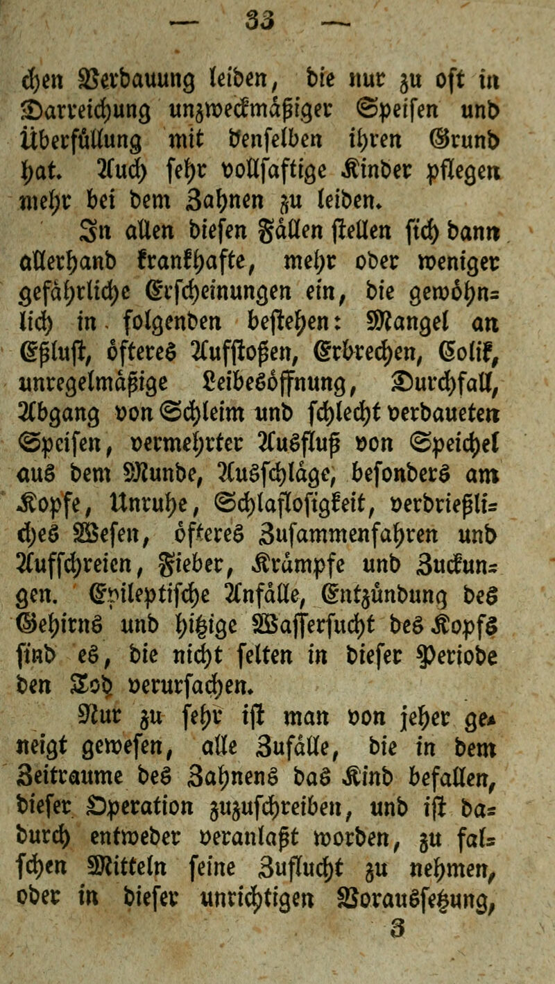 d)en äkrbauung leiben, bk nur §u oft m Darreichung unawecfmdßiger ©peifen' unb Überfüllung mit benfelben tyren ®runb l;at 2Tud> fef)r vollfaftige $inber pflegen meljr hü bem Sahnen #u leiben, Stt allen biefen gdtten jlellen ftc£> bann allerljanb franf^afte, mefyr ober weniger gefährliche (£rfd)einungen ein, bk gero6f)n= üd) in. folgenben befte^en: Mangel an epfafr öfteres tfufjloßen, <grfoed)en, (5oW, unregelmäßige SeibeSoffnung, ®urd)faU, Abgang von <Sä)Uim unb fd)led)t verbaueten ©peifen, vermehrter 2Cu$fluf von ©peilet aus bem SKunbe, ?lu$fcl)ldge, befonberS am ^opfe, Unruhe, ©d)lafloftgf eit, verbrießlu d;eö 28efen, öfteres 3ufammenfatyren unb 2Cuffcl)reien, gieber, Krämpfe unb Sucfun* gen. @pileptifd)e anfalle, ^nt^unbung beö ©e^irnS* unb l;i|ige SBafferfuc&t beSßopfS ftnb eS, bie ntd>t feiten in biefer ^eriobc ben SoS? verurfadjem 9?ur $u fty'r ijl man von jeljer ge* neigt getvefen, alle Sufdlle, bk in bem Seitraume beS SaljnenS baS &inb befallen, biefer Operation 3U5ufdf)reiben, unb ijl ba* burcfy enttveber veranlaßt ivorben, ju fal* fd)en Mitteln feine 3ujTu$t §u nehmen, ober in biefer unrichtigen §SorauSfe§ung, 3