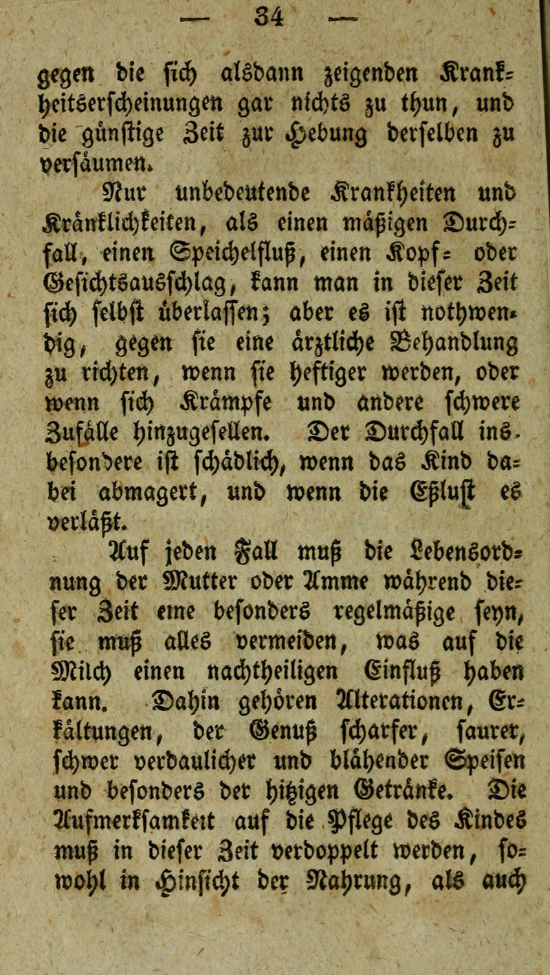 gegen t>k fid) alSbann ^eigenben Rxanh tyeitSerfdKtnungm gar titd>tö §u ttyun, unb t>te gunfttQe Seit §ur Hebung berfelben gu »erfaumen» 9ha* unbebeutenbe $ranr1)eiten unb $rduflid)feiten, al£ einen mäßigen £)urd)r fall, einen (Speichelfluß, einen ^opf= ober <Jkftcr)t§au£fd)lag, fann man in btefer &it ftd) felbfl überladen; aber ei ifl normen* #9* 9^9^ fa e*n* drjtlid)e 25el)anblung |u richten, roenn fte heftiger Serben, ober wenn ftd) Krämpfe unb anbere fernere SufdUe fjirtäugefellen. £)er £)utd)faH in$- befon^ere iji fd)dblt<f), wenn ba$ $inb ba= bei abmagert, unb wenn t>ie (Eßluft e$ »erlaßt 2Cuf jeben gaU muß bte SebenSorb* nung ber Butter ober 2Cmme rodfjrenb tu- (er &it eme befonberg regelmäßige fepn, fte muß alles sermeiben, u>a$ auf bie SJlild) einen nachteiligen (Einfluß fyaUn !ann. ©afyin geboren Alterationen, (Sr* Idltungen, ber ©enuß fd)arfer, faurer, fetyroer »erbaulicher unb bläljenber ©peifen unb befonberS ber feigen ©etrdnfe* 2)te tfufmerf famfett auf bit Pflege* be$ Ätnbeö muß in biefer Btit tterboppelt werben, fö= noo^t in $in\ifyt ber 9*aj)rung, aU aufy