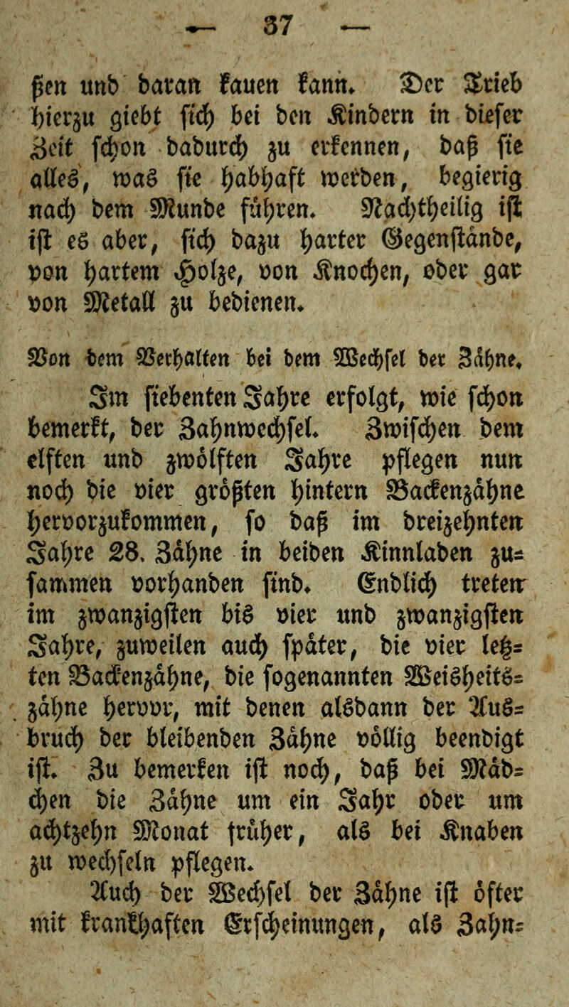 fSen unb barem fauen Unit. $5cr $rieb *)ier§u giebt ftd) bei bc» Äinbent in biefer ^ctt fd?on baburd) gu ernennen, bap fte alles, roaS ftc ^ab^aft werben, begierig ttad) bem SKunbe führen, stfad)tl)eüig ifi tft eö aber, ftd) baju gartet ©egenftdnbe, Don hartem #ol$e, von $nod)en, ober gas von SÄetatt ^u bebtenen* $ßon -bem S5ecF)a(tm bei bem SBecfyfel bet Sd^ne* 3m ftebenten ga^re erfolgt, wie fd)on bemerft, ber 3al)ntt>cd)fel* 3wifd)en bem elften unb zwölften Safere pflegen nun nod) bie wer gropten Wintern 83acfen$dl)ne l;ert>or$ufommen, fo bap im brennten Saf)re 28. 3dl>ne in beiben Äinnlaben jus fammen ttor^anben fmb* Crnblidf) treten: im jwanjtgjien bi$ »ier unb §tt>an§igften Satyre, ^weilen au<fy fpdter, bie vier le§= tm Söadfenjdljne, \>k fogenannten SÖSeiSljeitSs §dl;ne Ijenwr, mit benen at^bann ber 2fu§= brud) ber bletbenben Sdtyne völlig beenbigt tjh 3u bemerfen ijl nod), bap bä $ftät>= fytn S>k 3dl)ne um m Safjr obet um ad)t§el)n Sttonat fr&^er # als bei Änaben 51t n)ed)feln pflegen* 2Cud) ber 2öed)fel ber 3df>ne ijl öfter mit fvanB^aften Erlernungen, als 3al;fc