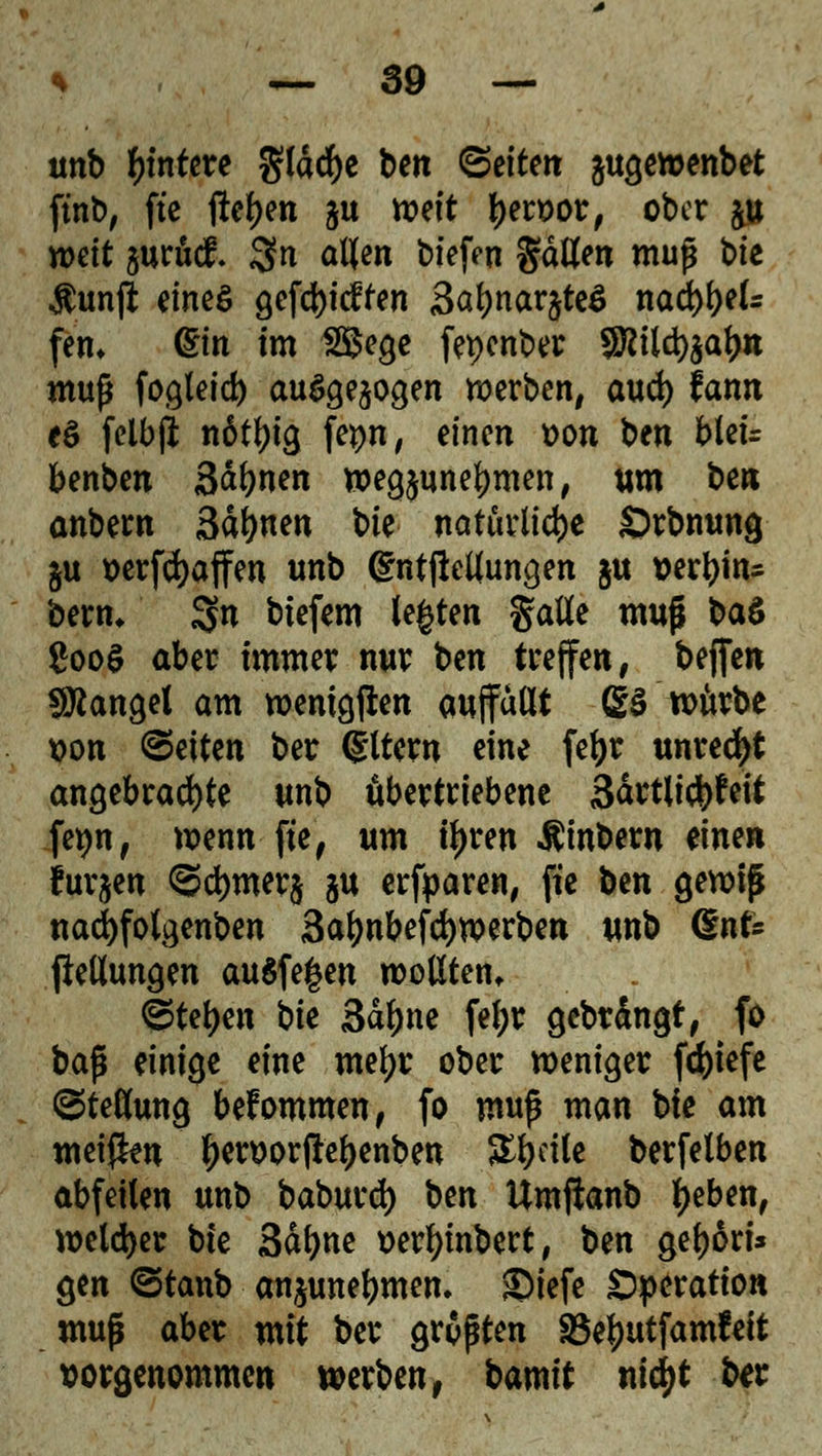 unb untere g(drf)c bett ©eiteit ^ugewenbet ftnb, fte flehen ju n?eft tyert>or, ober £ weit jurüci. Sn allen tiefen gdllen muß bie $unft eines gcfdt>tcffen 3at)nar$te£ nad)l)els fem (Ein im 2Bege fepenber SKild^al)« muß fogleid) ausgesogen werben, aud) fann e$ (elbji n6tl;ig fepn, einen t>on ben blei= benben 3<*bnen wegzunehmen, um ben anbem 3dl)nen bk natürliche Örbnung §u »erraffen unb ßntftellungen ju verein» benu 3« biefem legten Satte muß ba£ ?ooS aber immer nur ben treffen, beffen SÄangel am wenigjlen auffallt 23 würbe t>on leiten ber ©Item eine fetyr unrecht angebrachte unb übertriebene 3drtlict)feit fepn, wenn fie, um tl>ren Äinbern m^n furzen ©cfymerj ju erfparen, fie ben gewiß nad)fotgenben Safynbefcfywerben unb dnU jiellungen ausfegen wollten, <&U\)m bk 3dftne fel;r gebrdngt, fo ba$ einige eine mefyr ober weniger fd)iefe Stellung bekommen, fo muß man bie am meifien l)en)orflel)enben Sl^cile berfelben abfeilen unb baburd) \>m Umftanb ijeben, welcher bie 3dl)ne üerfyinbert, ben geljäri* gen ©tanb an^unebmen. JMefe Operation muß abet mit ber größten SSetyutfamfeit vorgenommen werben, t>amit nifyt ber