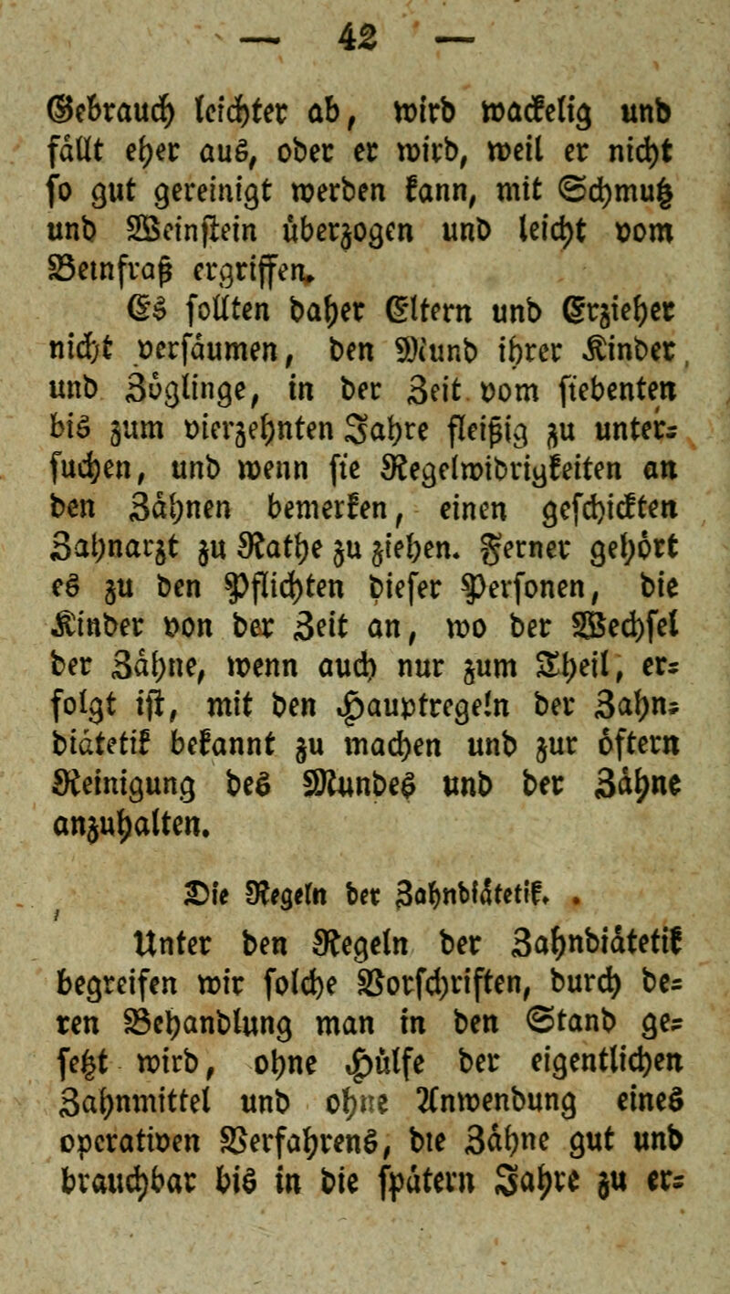 ©ebraud) lerntet ab, n>irb wacfeltg unb fallt efyer aus, ober er wirb, weil er nid)t fo gut gereinigt werben fann, mit (5d)mu| unb SBeinjlein überwogen unt> leid)t Dom SSemfrafj ergriffen» @§ follten ba^er Gütern unb gr§te{)er nid)t Derfdumen, ben «öiunb ibrer $inber unb Söglinge, in ber Seit. Dom ft'ebenteti hiö §um Dierje^nten Sat?re fleißig %n unters fud)en, unb wenn fte $egelwibrigfeiten an ben 3dl;nen bemerken , einen gefd)icftett 3at;nar$t ju S?atr;e §u §ieben. gerner gel;6rt eö §u ben $Pfitd)ten biefer $)erfonen, bk $inber Don ber Seit an, wo ber 3Bed)fei ber 3dl)ne, wenn aud) nur §um Styeü, er* folgt tjr, mit ben Faustregeln ber 3af)n* btdtettf befannt §u machen unb jur öfter« Reinigung be$ 9Jtonbe$ unb ber Sd^ne anhalten. £ie Sfrgeln bet 3afabtäfetif* . Unter ben Regeln ber 3afynbidtettf begreifen wir folcfye §ßorfd)riften, burd) be= ten Söetyanblung man In ben <Stanb ge? fefct wirb, oime 4>ütfe &« eigentlichen Safmmitrel unb ofyne tfnwenbung eines opcrattoen SSerfafyrenS, bte 3dfyne gut unb brauchbar bis in bte fpdtern Sa^re ju er*