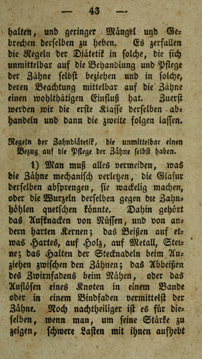 Raffen, unb gerinnet Mangel unb <3e= bred)en berfelben gu Ijebem @6 jerfaüea bk Regeln ber S)idtettf in fold)e, bie ftd) unmittelbar auf bk SSetyanblung unb Pflege ber 3dt)ne felbft bejiet?en unb in foletye, beren 23ead)tung mittelbar auf bie 3al}ne einen n>oi>lti)dttöen ©nflujü \)&t Suerft werben mir bie erfte Älafle berfelben . ab= fyanbetn unb bann bie ^wette folgen lajfen. Siegeln ber 3af)nbiätetif, bie unmittelbar einen SSejug auf Die Pflege ber 3al)ne felbji fyaben. 1) 9)?an muß aBeS üermetben, roaS bte Sdljne medjanifd) wiegen, bk ©lafur berfelben abfprengen, fte matfelig mad)en, ober bk 2Bur$eln berfelben gegen bte Satjn« l)6t)ten quetfcfyen fonnte* Qafyin gebort ba$ 2Cuffna<fen t>on Püffen, unb üon ans bern garten fernen; baä sBti$m auf et= tt>a$ partes, auf $ol$, auf 5KetaB, ©teu ne; ba$ Ratten ber ©tedlnabetn beinr 2frir gießen gmifdjen ben Sahnen; btö Hbbtifan be$ 3wirnfabenS beim 9?df;cn, ober ba$ 2Cufl6fen eines knoten in einem SSanbc ober in einem S3inbfaben üermitteip ber Sätyne, $lofy nachteiliger tft e$ für bte= felben, wenn man, um feine ©tärfe gu geigen, fernere Sajien mit i^nen aufgebt