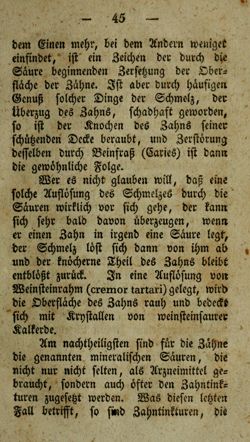 beut @men metyr, bei bem SCnbern wemget einftnbet, ift ein 3eid)en bei: burd) b^e @dure beginnenben 3erfe£ung ber Sberi fldd)c ber 3dl)ne. 3ji aber burd) l;duftgen ©enuß folget £)inge ber <Sd)mel$, ber Überzug beS 3«^ö, fdjabljaft geworben, fo tjl ber $nod)en be£ 3al)nS feiner f<fyü£enben £)ec£e beraubt, unb Serjlörung beffelben burdj SBeinfraß ((SarieS) i# bann bie gewof)nlid)e golge* 28er e$ nid)t glaube« mUf ba$ eine fold>c 2fuflufun9 be$ (ScfymelgeS burd) bie ©dttren wirflid) x>or ftd> gelje, ber fanit ftd) fetyr balb bat>on überzeugen, wenn er einen 3ätyn in irgenb eine ©dure legt, ber ©djmelz 16p ftd> bann t>on i^m ab unb ber fnodjerne Styeil beö 3af>n$ bleibt entblößt zurück Sn eine 2Cuflofung üoit Sßeinfteinraljm (cremor tartari) gelegt, wirb bie Sberflddje be$ 3al)n$ rauf) unb bebecf* ftd) mit Ärpfiaöen von weinjieinfaures tfalferbe. lim nad)tl;eiligjlen ftnb für bk 3af;nc bie genannten mineralifd)en ©duren, tk nifyt nur nid)t feiten, als Arzneimittel ge* braucht, fonbem aud) öfter ^öm Sa^nttnf« turen jugefe^t werben* 2Baö biefen legten $aU betrifft, fo jwb 3a£ntinf turen, bie