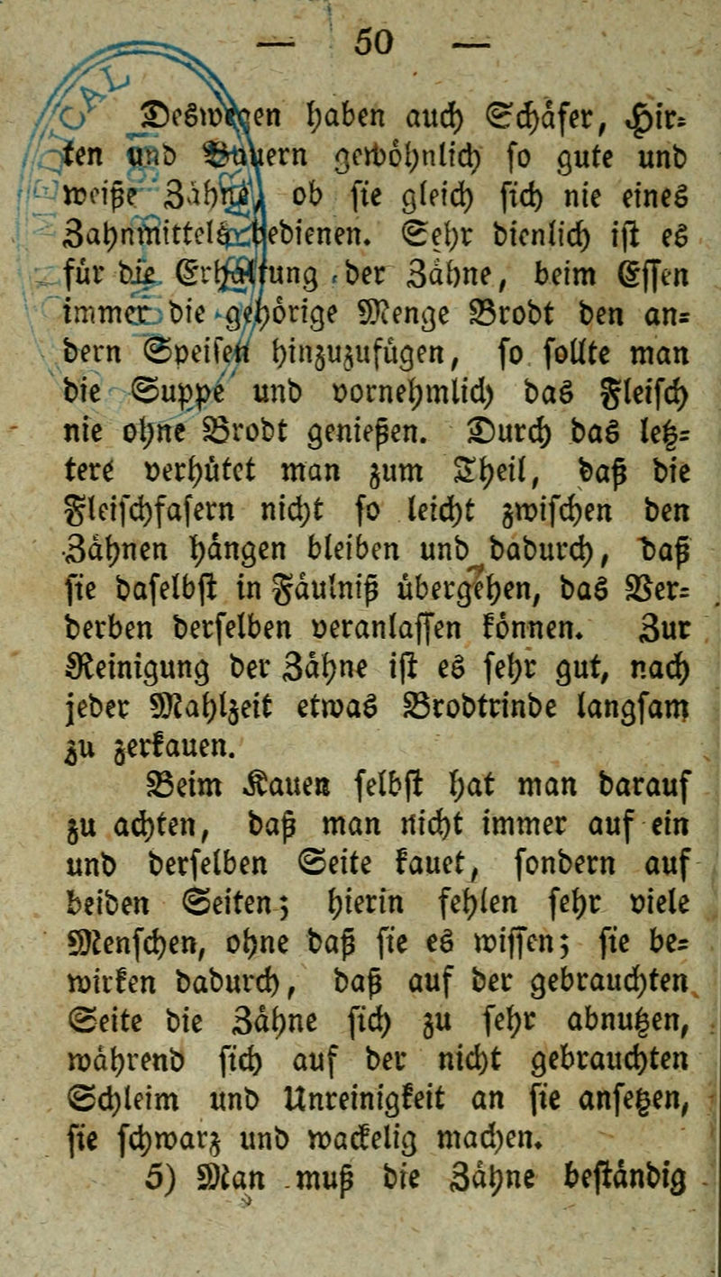 [en I;aben aud) Sdjafer, $iv* tern <jcrt>6l;nlid> fo gute unt> ; nwpe *3db\jifl ob fte g(eid) ftd> nie eines SatymBittelfe^fbienen. <£e\)T bicn(fd) ift eS für bi# Srl^fung «ber 3dbne, beim (£ffen immer, bie porige Stenge 83robt ben an= bern ©peifett binju^ufügen, fo. fottte man bie ©ugpc unb r>ornef)mlid) ba& gleifd) nie oijne 23robt geniepen. £)urd) baö le|= tere *)erf)ütet man jum £f)eil, bap bie Sletfd>fafcrn nid;t fo letd)t groifdjen ben •Sahnen fangen bleiben unb baburd), bap fte bafelbp in gdulnip übergeben, baS SBer= berben berfelben ^erantaffen fonnem 3ur Reinigung ber 3df)ne iß e$ fefyr gut, nad) jeber 9ftaf)l$eit etroaS SBrobtrinbe langfam $u genauen. 23eim Stauen felbft f;at man barauf gu ad)ten, bap man md)t immer auf ein unb berfelben <&eite Uuet, fonbern auf betten Seiten, Sterin fehlen fel>c t)ie(e Sftenfcfyen, of)ne bap fte eö roiffen; fte be* tottfen baburd), bap auf ber $ebvaud)ten (gelte bie 3dbne ftd) gu fefyr abnu^en, rodfjrenb ftd) auf ber nid)t gebrauchten ©djleim unb Unreinigfett an fte anfegen, fte fd)mar§ unb roacfelig madjen* 5) $)lan mup bte Sd^ne beftdnbtg
