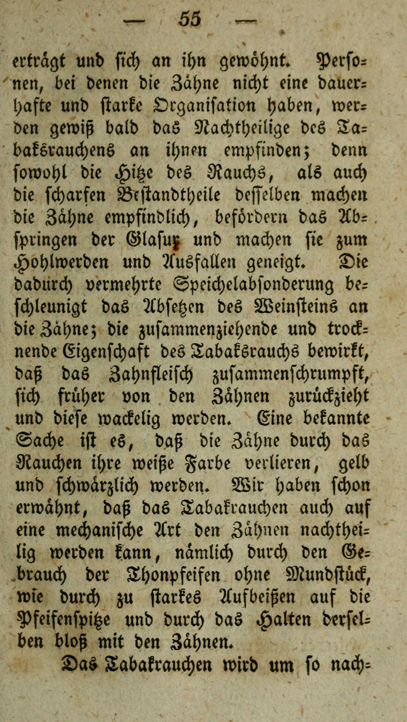 erfragt unb ftd> an tfyn gewohnt $Perfo* nett, bei betten bte 3dfyne nid)t eine bauer= l;afte unb fhrfe Örgamfation tyaben, wers ben gewiß balb ba& üftacbtfyeilige bee> Za= ba£eraud)ene> an tynen empfinben, benn fowoljl bte »f)i^e bog $aud)3, als aud) bie fd)arfen ÜBfjianbtyeüe beffelben machen bte Saline empftnblid), beforbern ba& %b=. fpringen ber ©lafu§ unb madjen ft'c §um i£)ot)lwerben unb 2(uSfatten geneigt £)ie baburd) wrmeljrte <Speid)elabfonberung ber fd)leunigt ba& abfegen beS SBeinfieinö an bie3df)ne; bte ^ufammenjie^enbe unb trocf= nenbe ©genfdjaft be$ £aba£$raud)3 bewirft, baf} baö 3at)nfleifd) gufammenfd)rumpftf ftd) früher uon . ben 3dl;nen jurücf^ie^t unb biefe wacfelig werben» ßtne bekannte <&a<bt ift eS, baß bie 3dl)ne burd) baS {flaueren iljre weipe garbe verlieren, gelb unb fdjwdrjtid) werben. SSir l)abtn fd)on erwähnt, bafi ba& SEabafraudjen aud) auf eine med)anifd)e litt bm 3>ät)mn nad)tf)eü (ig werben jann, ndmlid) burd) ben (&t= .braud) ber Tonpfeifen ofjne SDfunbftüdf, wte burd) $u ftarfeS aufbeißen auf bie 3>feifenfyi£e unb burd) ba$ galten berfel- ben blof mit ben 3df)nen* £a$ Sabafraudjen wirb um fo nad)=