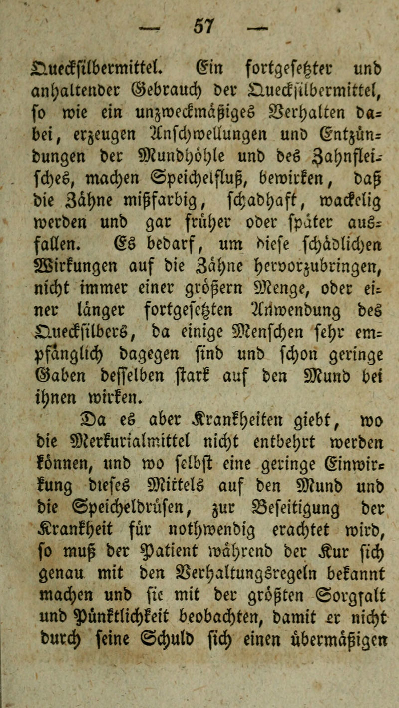 £utecfftlbermittet* Qtin fortgefe|ter unb anfyaltenber (Sebraud) Der SUietffilbermittel, fo wie ein unzweckmäßiges $erl)atten Da= bei, erzeugen 2Cnfd>ix>eliungen unb (gntjün* bungen t>er 9föunbl)6l;ie unb be§ 3a(?nflei- fd)e$, machen (Speichelfluß, bewirten, ba$ bie Sdfyne mißfarbig, fcfcabfyaft, wacMig werben unb gar früher ober fpdter auS^ faden. d$ bebarf, um Mefe fd)dblid)en SBirfungen auf bk gätyne f)en>ör$ubrmgen, md)t immer einer großem Sttenge, ober ei- ner langer fortgefegten 2Cnwenbung be$ CluecffüberS, ba einige 5Kenfd)en feljr em= pfdngltd) bagegen ftnb unb fd)on geringe (Baben befjelben ftarf auf ben SRunb bei fynen wirfem £)a e§ aber $ranf Reiten giebt, wo bk SRerfurtaJmittel nid)t entbehrt werben fonnen, unb wo felbji eine geringe ©nwir* fung btefeS WliiteU auf ben $?unb unb bie ©peidjelbrüfen, $ur Sefeitigung ber ßranfljeit für nofywenbig erachtet wirb, fo mufl ber tyatknt wdl;renb ber Äur ftd> genau mit ben SSerf?altungSregeln betannt machen unb ftc mit ber größten Sorgfalt unb 3)unftltd)Mt beobachten, bamit et nidjt burd) feine ©c{)utb ftd> einen übermäßigen