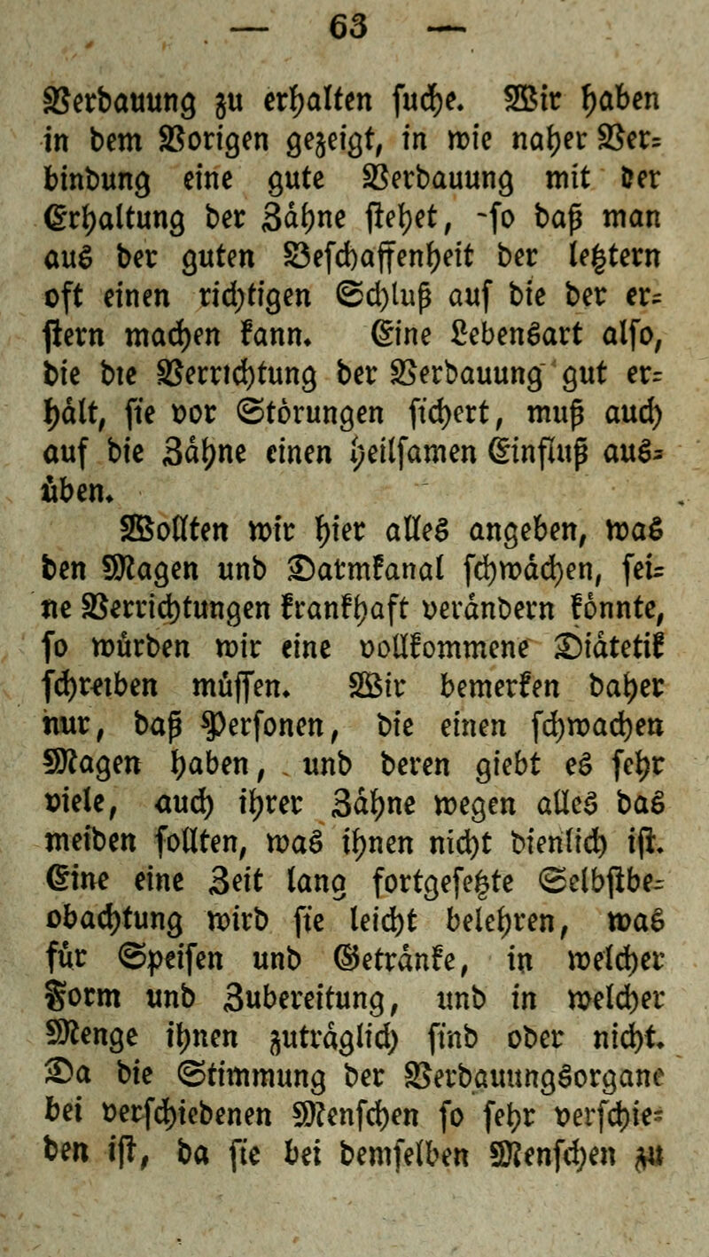 SSerbauung gu erhalten fudje. 2Bir tyaben in bem SSorigen gezeigt, in roie natyer SSer= binbung eine gute SSerbauung mit fcer Haltung ber 3df)ne fielet, -fo bap man a\\$ ber guten S3efd)affenf)eit ber U%Uxn oft einen ridjtigen ©d)lup auf tie ber er- ftern matyn Fanm @ne SebenSart alfo, bie bte Verrichtung ber SSerbauung gut er= tyctlt, fte t?or Störungen ftd)ert, muß and) auf bie Sdfjne einen 4;et(famen ©nflup au& übern 2Botften mir f)ier alles angeben, ma$ ben Sttagen unb £)atmfanal fd)mdd)en, feir tte Verrichtungen IranFfjaft »erdnbern fonnte, fo mürben mir eine ooltfiommene ©idtetif fdjmben muffen* SBir bemerken baijer hur, bap $)erfonen, t)k tinm föxvafym fragen tyaben, ; unb beren giebt eS feijr siele, aud) tyrer 3df)ne megen alles ba$ meiben foflten, maS tynen nid>t bien(id) iji eine eine Seit lang fortgefe|te ©elb^be^ obad)tung mirb fte leidjt belehren, xt>a$ für ©peifen unb ©etrdnfe, in mefdjer gorm unb Subereitung, unb in meldjer Stenge tynen ^utrdglid) finb ober nid)t £)a bie (Stimmung ber 3Serbauung£organe bei t>erfd)iebenen $?enfd)en fo fetyr t>erfd)ie- ben ift, ba fte bü bemfelben SRenföen $u
