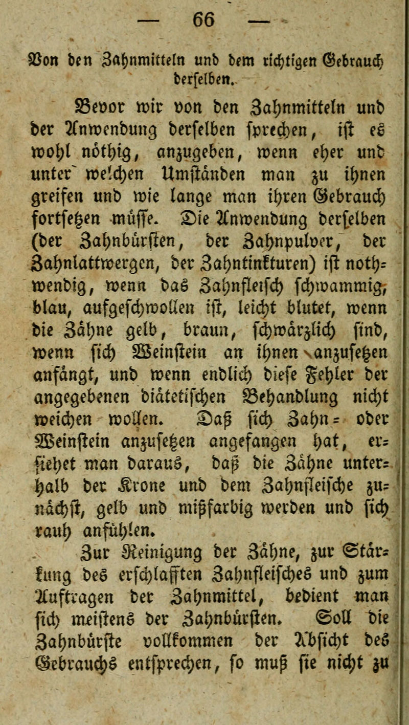 $Bon fccn 3a()nmitteln unb b*m ticken ©ebraucfy fcerfelbm.. SSettor wir t>on ben 3atynmitteln unb ber tfnwenbung berfelben fprcdjen, tji eS Wol;l notl)tg, anzugeben, wenn el?er unb unter~ we!d)en Umjlänben man ju tl)nen greifen unb wie lange man üjren ©ebraud) fortfe|en muffe* £)te ^nwenbung betreiben (ber 3al)nbürften, ber Safynpulwr, ber ßaljnlattwergen, ber 3al)ntmfturen) tft not\)= wenbig, wenn ba& 3al;nfletfd) fdjmammig, blau, aufgefd)wollen tjr, leid)t blutet, wenn bie 3df;ne gelb, bxaun, fd)wär$ltd) ftnb, wenn ftd) SBemjlem an tynen \an$ufe§en anfangt, unb wenn enbltd) tiefe geiler ber angegebenen biatetifcljen Söeljanblung nid)t weichen wollen» £Jaf$ ftd) 3al)tt = ober SBeinftetn anjufe|en angefangen tyat, er= fityet man baxatö, ba$ bte 3dl)ne untere i>aib ber Ärone unb bem 3al)nfleifd)e ju-' nad))?, gelb unb mißfarbtg werben unb ftd) xanty anfüllen. 3ur Reinigung ber 3dl;ne, &ur <Stär* lung beö erfd)laften 3at)nfletfd)e$ unb §um auftragen ber 3al)nmittel, fobtent man ftd) nmftenS ber 3a*?nburjiem ©oll bte Saljnbürjte r>oßfommen ber 2tbftd)t beö ®ebvaufy$ entfpredjcn, fo muß fte ntc^t ju