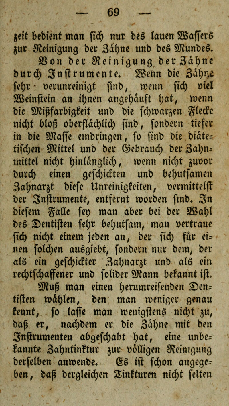 geft bebtent man ftdf> nur beö lauen SBafferS $ur Reinigung ber 3dl)ne unb be$ SDtabeS. SSon ber Reinigung ber 3df)ne burd) Snjtrumente* £öenn bie 3dt?ne fel)r■ verunreinigt ftnb, wenn ftd) t>ict 2Beinfi:ein an tynen angekauft i)ot, wenn bic SÄififarbigfeit unb bte fcbwar^en glecfe nid)t bloß oberfldcfyltd) ftnb, fonbern tiefer in bte 50?affc einbringen, fo ftnb bie btdte= tifdjen Mittel unb ber (Skbraud) ber3al)n* mittel md)t fyintdnglid), wenn nid)t juoor burd) einen gefd)tdten unb beljutfamen 3afjnar§t biefe Unreinheiten, t>ermitteljt ber Snftrumente, entfernt worben ftnb» Sn biefem galle fep man aber bei ber 2Bal)l be$ ©entiften feljr befyutfam, man vertraue ftd) md)t einem jeben an, ber ftd) für ei- nen foldjen auSgiebt, fonbern nur bem, ber als'ein gefd)itfter 3al)nar$t unb als ein red)tf$affener unb foliber Wann begannt ift* Sföuß man einen l;erumreifenben S)en- ttjien wallen, Un man weniger genau fennt, fo (äffe man wenigftenS nid)t $u, baß er, nad)bem er bie 3dl)ne mit ben Snprumenten ab^e\ä)abt fyat, eine unbe= fannte Safyntinftur §ur wolligen SReintgung berfetben anroenbe. 6$ tft fdjon angeger ben, ba$ bergletdjen Sinfturen nid)t feiten