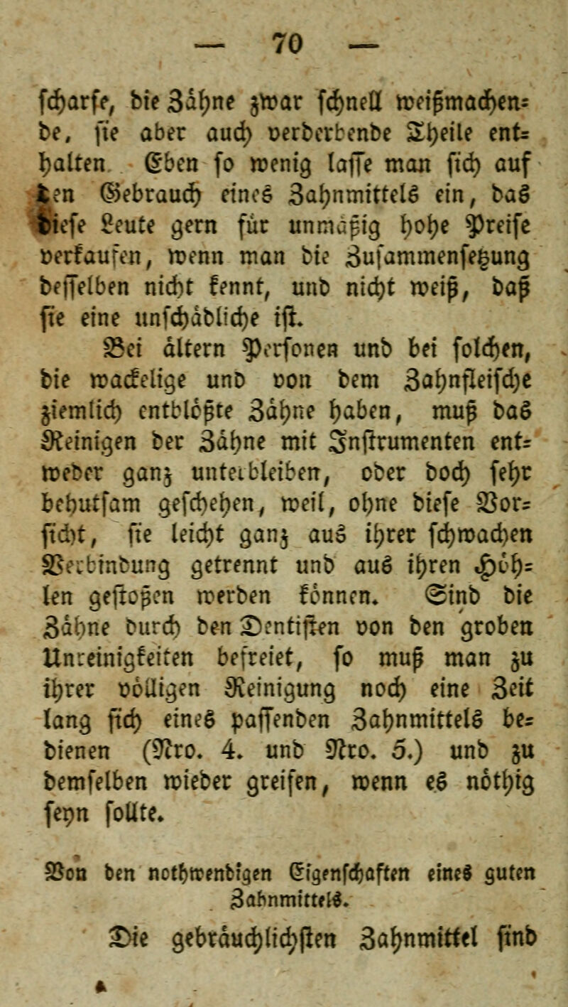 fdjarfe, bte3df)ne jwar fdjnefl weifsmacfyen* be, fte aber aud) üerberbenbe Steile enfc galten &m fo wenig laJK ntan ftd) auf £en ©ebraud) eines Safynmittelö ein, ba§ $iefe £eute gern für un mapig l>oJ>e greife »erlaufen, wenn man Me 3u[ammenfe§ung beffelben nid)t lennt, unb nid)t weip, ba$ fte eine unfdjdblicfye ift. S3ct altern $)orfonen unb bei folgen, tk »adelige unD Don bem 3äl)nfleifd)e $iemlid) entblößte 3dl)ne fjaben, muj$ baö peinigen ber 3ä(me mit Snfirumenten enr= Weber ganj untetbleiben, ober bod) fetyr bebutfam gefd)ef)en, weil, ofyne btefe $ßou ftd)t, fte leid)t gan.j au$ tyrer fd)mad)ett SSfcbmbung getrennt unb auö tfyren $61)= kn gefroren werben lennen* <Sinb t>k 3abne burch tm £)cntijten oon ben groben Umeinigfetten befreiet, fo muß man ju i^rer völligen Reinigung nod) eine Seit lang ftd) eines paffenben 3af)nmittel§ be* bienen (Stfro. 4. unb 9cro. 5.) unb §u bemfelben wieber greifen, wenn e£ notljig fepn foüte. SSon ben not^trenbigen ^t^enfdjaften eine* guten 3afcnmtttfß. £>te gebräuchlichen 3al)nmittel ftnb