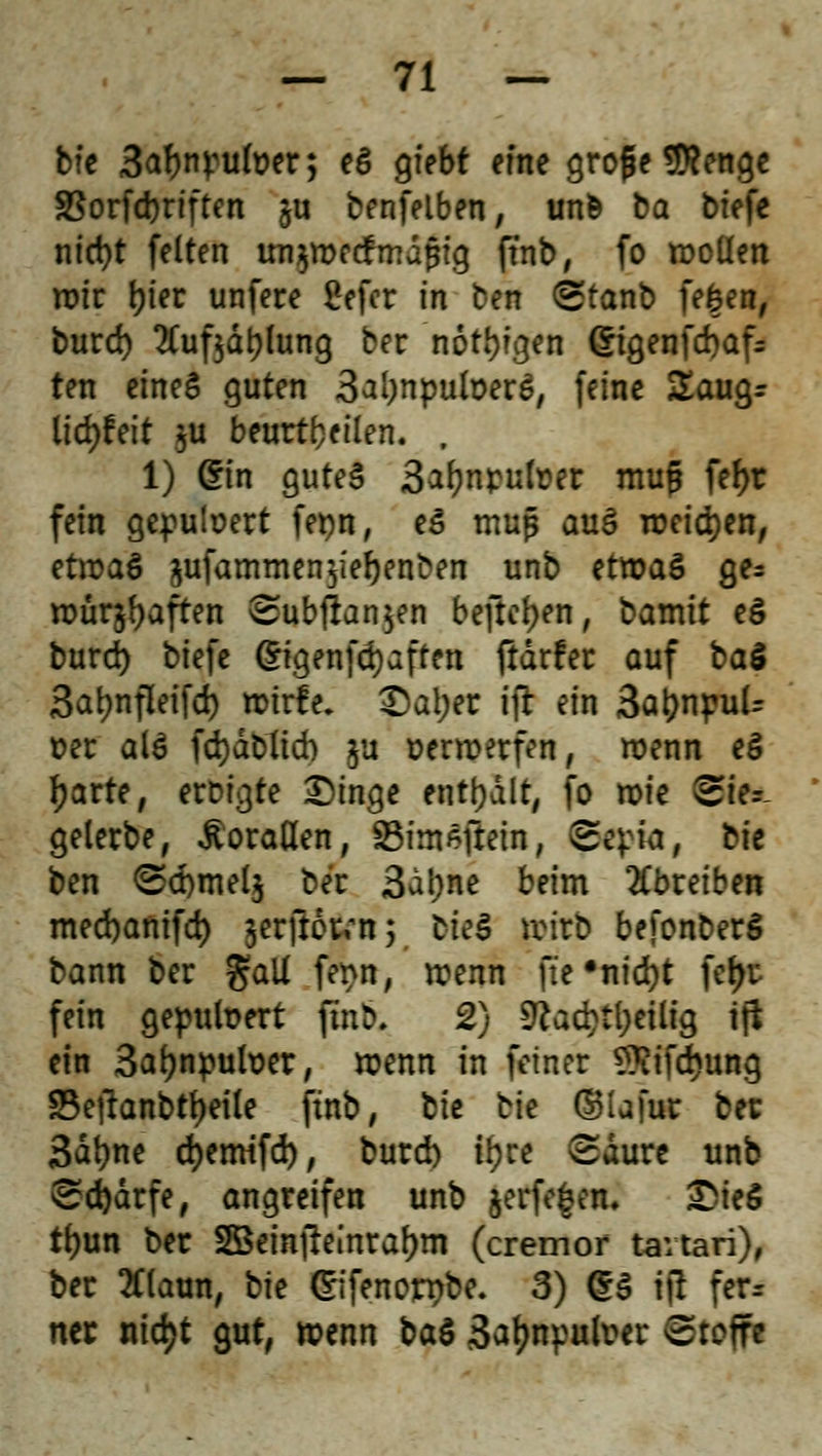 bie 3a?wufoer; *$ &*bt «ne große 9ttenge SBorfcferiften ju benfelben, un& ba biefe nid)t feiten un$wecfmdf$ig ftnb, fo wellen wir tjter unfere £efer in ben Stanb fefcen, burd) 2Cuf$dt;Iung ber nötigen 6tgenfd)afs ten eines guten 3ai)npuloerS, feine £aug- lid)!eit $u beurteilen. , 1) ©in gutes 3^nr-ulr-er mufü feJ>r fein gepuloert fepn, eS muß auS weidjen, etwas $ufammen$ier;enben unb etwas ge* würjfyaften Sub|lan$en befreien, bamtt eS burd) biefe @igenfd)aften ftarfer auf ba$ 3at>nfleifd> wtrfe. £at;er ifr ein 3ar;npuU »er als fd)dblid) ja verwerfen, wenn eS fjarte, eroigte Dinge enthalt, fo wie Stet gelerbe, Korallen, Stntfftria, Sepia, bie ben Sd)mel$ ber 3al;ne beim abreiben med)anifd) jerfio^n; bteS wirb befonberS bann ber galt fenn, wenn ftc •nid)t fer>r fein gepuloert fmb, 2) 9?acr;tl;etlig tfi ein 3ar;npuloer, wenn in feiner SSifdjung SBetfanbttjeile ftnb, bie \:k ©lafur ber 3dt)ne djemifd), burd) tyre Saure unb Sd)drfe, angreifen unb jerfe^em £ieö tl)un ber SBrinjleinrafjm (cremor tavtari), ber 2f(aun, bk Cnfenorr>be. 3) (£S iß ferr ner ntd>t gut, wenn t>a$ 3af?npuh?er Sroife