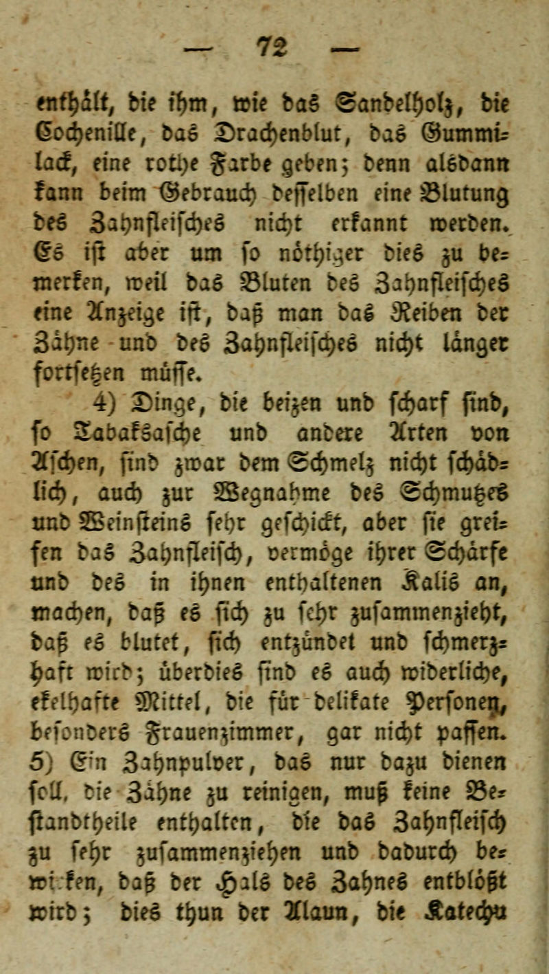 enthält, bie tfjm, tote ba§ ®anbell)ol$, bie ßodjeniHe, baö £>rad)enbtut, baö ©ummu lad, eine roti>e garbe geben, benn aleDann fann beim ®ebraud) bejfelben eine Blutung be$ 3at)nfleifd)eö nid)t erfannt roerben. (£5 ifi aber um fo notier bie& §u be= nterfen, rceil baö fluten be$ 3at)nfleifd)eS eine 2fn^et^c ift, baß man bal Reiben ber 3al)ne unb beS 3a£nfleifci)e$ ntd>t langet fortfe£en muffe» 4) £)inge, bit beiden unb frf>arf ftnb, fo ZabaHa)d)t unb anbete 2Crten t>on 2Tfd)en, ftnb jrcar bem <Sd)mel$ ntd)t fd)äbr lief), aud) juc SBegnabme be£ <Sd)mu|e$ unb 2Beinftein£ fetyr getieft, aber fte grek fen baä Sa^nfletfd), oermoge t^rer Sd>drfc unb beS in iljnen enthaltenen &ali£ an, tnadjen, baß es ftd) $u fd)t ^ufammenjiebt, baß e£ blutet, ftd) entyinbet unb fd)mer$s £aft trieb; überbieS ftnb e6 aud) roiberlicbe, efelbafte Mittel, bie für belifate $)erfonetj, befotifcerS grauen^immer, gar nid)t paffen. 5) @m 3Jbnpufoer, baZ nur baju bienen feil, lie 3abne ju reinigen, muß feine 23e* fhnbtbetle enthalten, bie ba& 3ar)nfleifd> ^u feljr $ufammen$iel)en unb baburd) be* YDi.ten, ba§ ber £al£ be$ 3al)ne$ entblößt »irb; biet ttyun ber 2Claun, bie Äarecfct