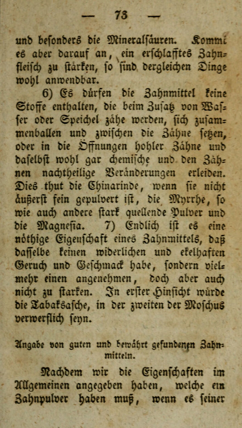 unb befonberS bfe SRineraffduren. Äomnu e£ aber Darauf an, ein erfd>IaffteS Satyn? fleifcp ju ftärfen, fo finb Dergleichen Singe wotjl anroenbbar. 6) ©6 bürfen bfe 3ar)nmtrtel feine Stoffe enthalten, bte beim 3ufag oon 5Baf= fer ober (Bytithti §a$c werben, ftd> jufanu wenballen unb fttDtf$en Die 3al;ne fegen, ober in bte Öffnungen I;cWer 3al;ne unb bafelbfl rooi)l gar cbemifcbe mib ben 3a£r nen nachteilige SSeränbfnmgea rdeä <DieS tl)ut bte 6£ütarinbc, irenn fte nicht äugerft fein gepulvert ift, Die SBtyrrfcc, fo »ie aud) anbere frar! queilenDe 3>u!on unb Die SRagnefia. 7) 6nbli$ ifr eö eine nötige Cngetifcftaft eines 3a!)nmittels,/ bap baffetbe feinen »iberlicben unb efell)afren ©erud) unb ©efdjtnacf i;abe, fonbern Wels met)r einen angenehmen, tod) aber aud) nid)t §u jlarfen. Sn ertfer £tnftd?t irürbe bte £abaf&afcbe, in ber poetta ber £Dcofd)uö t)ermerfltd) fenn. Angabe &on guten unb fretrafcrt gefunbenen äafcm mitrein. 5cad)bem tttr bte dtgenfetaften im tfßgemeinen angegeben f>aben, txkiebe ein 3ar;npuh>er fyabtn map, wenn e$ feiner