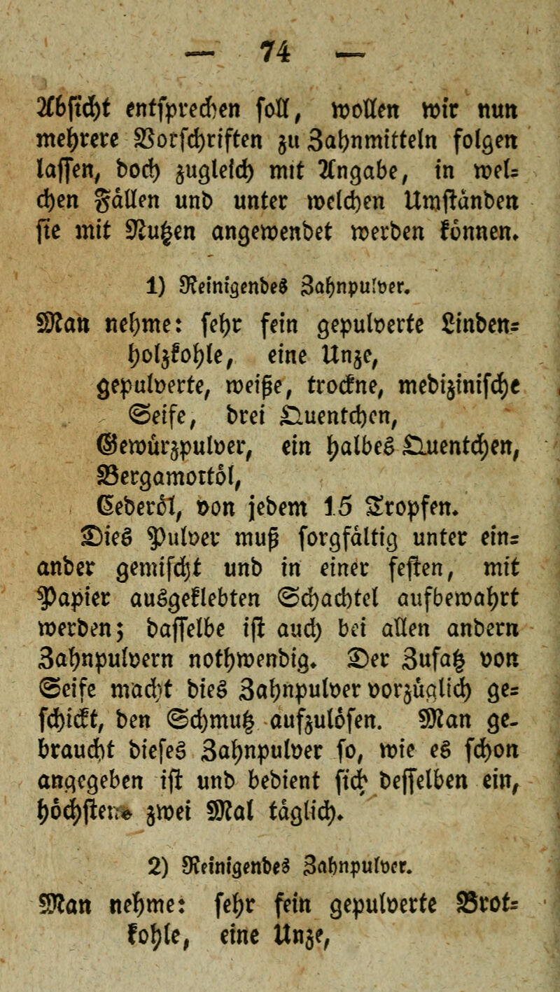 2ft>ftd)t entfprecften fott, motten wir nun meutere $orfd)riften §u 3at>nmttte(n folgen laffen, bori) §uglefd) mit Angabe, in wek d)en gätten unb unter welchen Umftänben fte mit SEu£en angewenbet werben fonnem 1) 9?dmgenbe$ 3a&nputoer. SRan neunte: fetyr fein gepufoerte Sinben* fyot$fof)le, eine Un$e, gepulverte, n?eipe, trotfne, mebt^tntfdje Seife, brei £Uientd)en, ©ewür^putoer, ein falbes £luenttf)en, SBergamottol, heberet, t>on jebem 15 Sropfem £)ieö $>uli>er muß forgfältig unter ein= anber genügt unb in einer fejten, mit Rapier auflebten ©djacbtel aufbewahrt werben 3 baffelbe ifl aud) bei allen anbern Safjnpufoew notfywenbig, «Der 3ufa| von (Seife mad)t bieg 3af)npuh>er *>or§üa.lid) ge* fd)i^t, ben (Sd)mu§ aufeutofen. $flan ge- braust biefeS Satynpufoer fo, tt)k e$ fd)on angegeben ifl unb bebient ftcfr beffelben ein, $ö$ßerr» $nxi Wtal tdgtid)* 2) dttm'wribet Babnpufocr. 9ttan nehmet fefjr fein gepulverte S5rot= fotyle, eine Un$e,