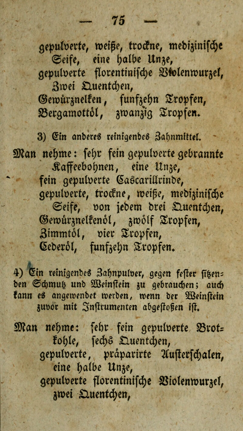 gepulverte, roeiße, trocfne, mebi^inif^e (Seife, eine tyalbe ltn$e, gepulverte florentinifcfye äftolenivurjef, 3roei £luentd)en, ©erour^nelfen, fünften Kröpfen, SSergamottol, jwanjig Kröpfen* 3) Qrm anbereä remigenbeS 3af)nmftref. - neunte: fefyr fein gepulverte gebrannte Kaffeebohnen, eine itnje, fein gepulverte ßaScarilirinbe, gepulverte, trocfne, tveiße, mebi$imfd)e (Seife, von jebem brei £luentd)en, ©erourjnelfenol, ^tvolf tropfen, Simmtol, vier £ropfen, Geberol, funfte^n tropfen. 4) t£m remigenbeS 3ar)npufoer, gegen feffer ft&en- ben <S$mu| unb 2Beinffem ju gebrauten; auü) fcmn e$ angetx>enbet werben, trenn bec 5öeinjlein guüoc mit Sn(ltumenten abgeflogen t|f. S?an neunte: febr fein gepulverte SSvofe fol)le, fed)6 £luentd)ett, gepulverte, prdparirte 2Cufierfd)alen, eine fyalbt Unje, gepulverte florentinifdfje aSiolentt>ur$ef, jmei Siuentcfjett,