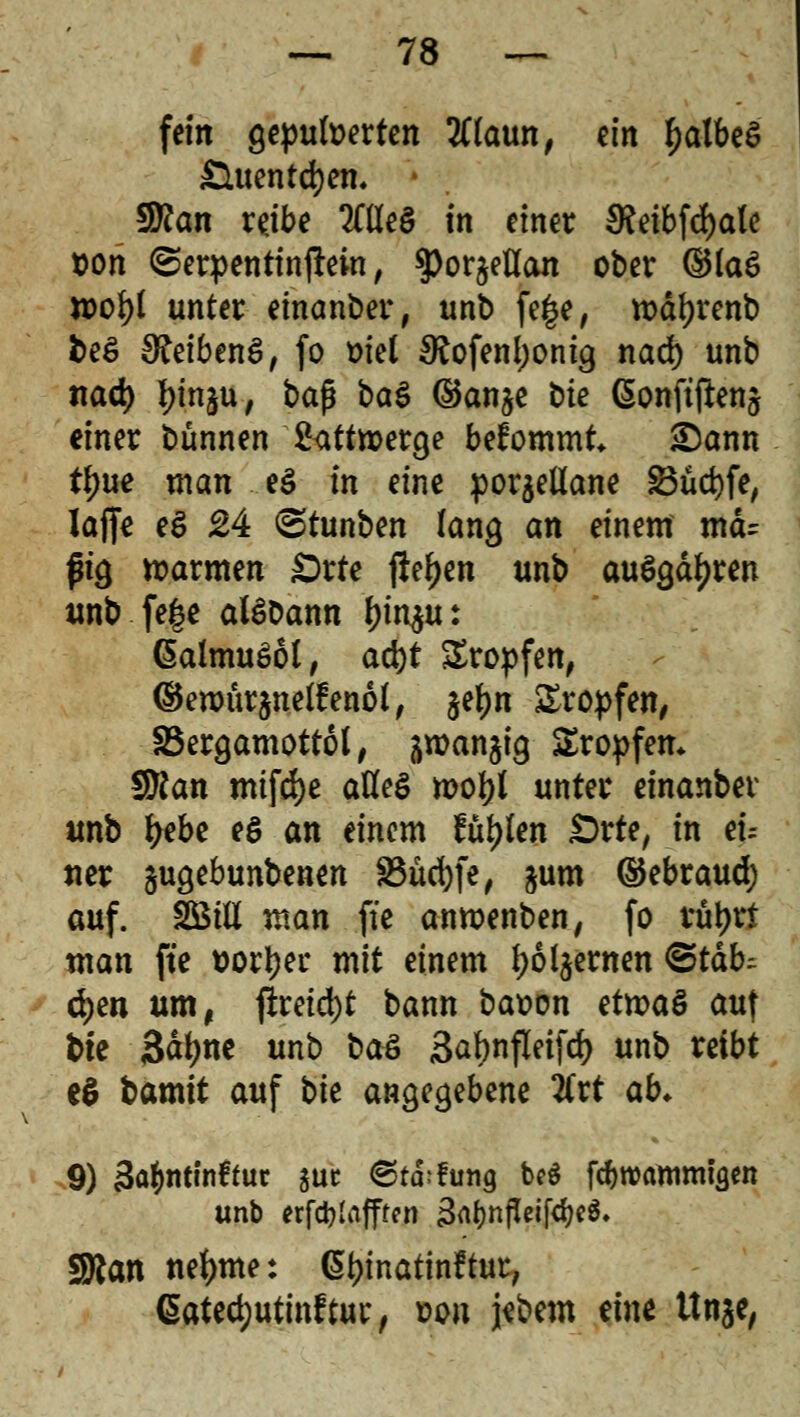 fein gepufferten tffoun, tin falbes £Utentd)en. * $flan rejbe TOeö in einer $eibfd)ale &on ©erpentinjton, tyottfUan ober ®(a£ n>ofy( unter einander, unb fege, tt>äf)renb beS Reibens, fo oiet SRofenljonig nad) unb nad) l^inju, baß ba$ ©anje bte ßonftfienj einer bünnen 2<tttn>erge bekommt* &ann tl)ue man e$ in eine porjetlane 2$üd)fe, laffe eS 24 ©tunben lang an einem mcu ftg warmen £>rte fielen unb ausgäben unb fege alSDann ^u: (SalmuSol, ad)t £ropfen, ©eroür^netfenol, $ef)n ^Tropfen, 33ergamottof, aroanjig Kröpfen. SKan mifcfye atfeS n>ol>i unter einanbev unb fyebe *$ an einem füllen £>rte, in tu ner gugebunbenen S3üd)fe, jum ©ebraud; auf. SBiU man fie anroenben, fo xfyxt man fte Dörfer mit einem f)6l$ernen ©täb^ d)en um, ftreid)t bann batton etnoaö auf bte 3dfyne unb baö 3at>nfleifd> unb reibt eS bamit auf bie angegebene 2Crt ab* 9) 3a&ntin£fut juc 6td;fung beö fd)wammigen unb erfdjlafffcn 3rtf)nfleifd)e$. sföan neunte: Gtyinatinftur, ßatedjutinftur, von jebem eine Un$e,