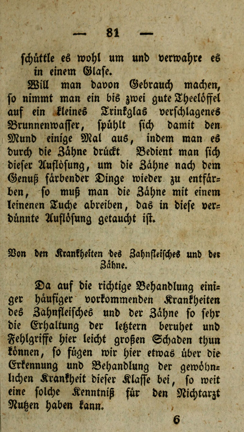 fcfyüftle eö roofyl um unb wrmatyre eS in einem (Slafe* 2öiU man baoon ©ebraucfy macben, fo nimmt man ein bte jmet gute Teelöffel auf ein fletneS üErinfglaö &erfd)lagene$ SBrunnenmajTer, fpu|)lt ftd> t>amit ben löttunb einige SM aus, inbem man e$ burd) bie 3al)ne brucft 33ebient man ftd) tiefer tfuflöfung, um bk 3äfme nad) bem ©enup färbenber Singe roteber $u entfette fcen, fo muß man \>k Säfjne mit einem leinenen $ud)e abreiben, ba$ in biefe »er? bünnte tfuftöfung getauft ijh SSon ben Jfranffceften be$ 3a(>n(T«fc&e$ unb b« Bäbne. Sa auf bie richtige 33e£anblung einü get häufiger ttorfommenben Äranftyeiten be$ 3äfcnfleifd)eS unb ber 3<fyne fo fefjr t>k Haltung ber (entern beruhet unb ge&lgnfire £ier letcf>t großen @d)aben ttjun fonnen, fo fu^en mir f)ier etwas über bie Grfennung unb S3ei?anblung ber gemäbn* liefen ^ran!l?eit btefer Älaffe bei, fo mit mt fold>e ßenntniß für ben 9titytav$ SRugen l>ab«n fann, 6