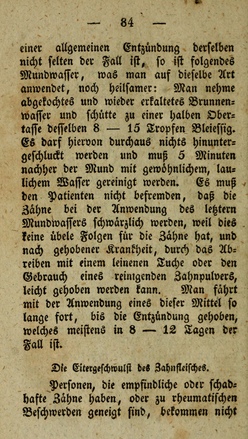 einer allgemeinen @nt§unbung berfelben nid)t feiten bei* %aU i(t, fo ift folgenbeS Sttunbwaffer, tva$ man auf biefelbe 2Crt anwenbet, nod) l)dlfamer: Sftan nefyme abgelochtes unb lieber erfalteteS Brunnen* wajfer unb fd)ütte $u einet l;alben £)ber= taffe bejfetben 8 — 15 Kröpfen Söleiefftg* @$ barf l>iet*t?on burdjauö nichts *)inunter= gefd)lucft werben unb muß 5 Minuten nad^er ber Sftunb mit gewöhnlichem, lau= lidjem SBajfer gereinigt werben» (§3 muß . ben Patienten nid)t befremben, baß bk 3&tyne bei ber tfnwenbung be$ le|tem SJcunbwajferS fcfywäralid) werben, weil i>k$ feine iibele golgen für t>k 3äl)ne bat, unb nad) gehobener Äranffyeit, burc*) ba$ 2tt>= reiben mit einem leinenen Stuctje ober ben ©ebraud) eines reintgenben SatynpufoerS, leicht gehoben werben fann. Sttan fätyrt mit ber tfnwenbung eines tiefer Mittel fo lange fort, bi& t>k dntjünbung gehoben, welches meiftenS in 8 — 12 Sagen ber gatt ijh 2)ie Sitetgefc^tDUljl be« 3afynflei(fy$. JPerfonen, bie empftnblicfje ober fdjab* ftafte 3ctyne tyabm, ober $u r^eumatifc^en 85efd>werben geneigt ftnb, befommen ntyt