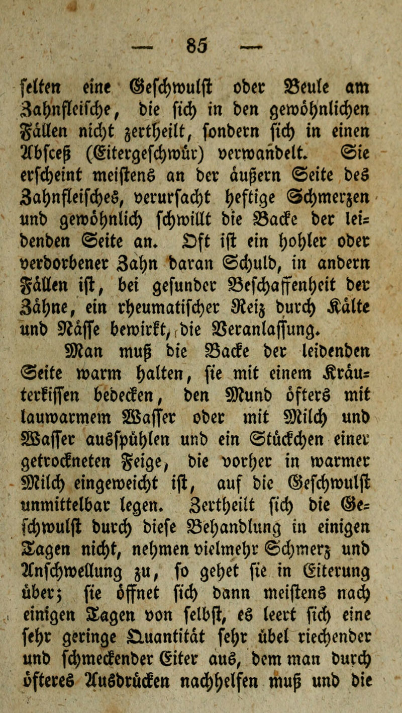 feto« eine ©efcfywulfi ober 23eule am 3a^nfletfrf)e, bte fid> in bm gewöhnlichen gdllen nid)t gert^>etlt/ fonbern ftd) in einen 2(bfcej$ (@ttergefd)wür) wrwaitbelt ©te erfdjeint meiftene> an ber äußern <&dtt beS 3al)nfleifcfye$, »erurfad)t ^efttge Sdjmerjen unb gewoljnlid) [drillt bte SöacFe ber let- benben <&titt am Oft tffc ein tyofyUt ober tterborbener 3af)n baran ©d)ulb, in anbeut gdtfen tji, bei gefunber S3efd>affen^ett ber 3df)ne, ün rl)eumatifd)er $ei$ burd) Aalte unb SRdffe bewirft,-bte SSerantaffung* Wtan muß bte SBacfe ber leibenben <git\tt warm Ratten, fte mit einem Ärdus terfiflfen bebecfen, t>m SRunb öfters mit lauwarmem Söaffer ober mit $lild) unb SBafter auSfpufjlen unb ein ©tucfdjen einer getrocf neten geige, bie vorder in warmer Sftild) eingeweicht iji, auf bte ®efd)wulft unmittelbar legen» Sertfyeüt ftd) bie ®e- [cfywulfi burd) biefe Söeljanblung in einigen Sagen nid)t, nehmen tnelmetjr ©djmerj unb 2Cnfd)weöung ju, fo gefyet fte in Eiterung über; fte öffnet ftd) bann meiftenS nad) einigen Sagen t>on felbfl, e$ leert ftd) eine feljr geringe Quantität fefyr übel riedjenber unb fdjmetfenber (Siter au$, bemman t>urd^ öfteres tfuSbröden nad)f)elfen muß unb bie