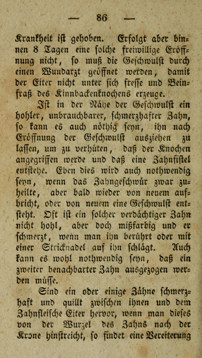 Äranffyeit tjl gebobem Grfotgt aber birts nen 8 Sagen eine foldje freiwillige (SWffs nung nid)t, fo muß t)ic ®efci)wulft burd) einen SBunbarjt geöffnet werben, bamlt bei* (Eiter nid)t unter ftd) freffc unb £3ein= fraß be6 Äinnbacfen!nod)cnö erzeuge* Sft in ber üJäOe ber ®efd)wuffl ein fyofyler, unbraud)barer, fd)mer*#after j&atyn, fo fann e£ aud) nöti)ig femi, tyn nad) (Eröffnung ber ©efd)»mil|i au6$iel)en ju Zaffen, um §u üerfjüten, baß ber $nod)ett angegriffen werbe unb üa$ eine 3atjnftj!el ent#el;e. (Eben bk& wirb aud) nottywenbig ferm, wenn baö 3abngefd)wttr jwar gu= feilte, aber halb wieber t>on neuem aufs brid)t, ober t>on neuem eine ©efd)wulfr ent= ftefyt Oft ifi ein foidjer uerbäd)tiger 3af)it nfd)t bot>l # aber bocl) mißfarbig unb er febmerjt, wenn man it)n berührt ober mit einer ©tncfnabel auf iDn fd*»lägt tfud) fann e6 wofyl notljwenbig fei)n, ba$ ein ^weiter benad;barter 3a(;n ausgesogen wer= ben muffe. ©inb ein ober einige 3dfyne fd)mer$= fyaft unb quillt amifcfyen it)nen unb bem 3abnfleifd>e (Elter frerüor, wenn man biefeS roon ber 3Btti$e! beS 3a*)n$ nad) ber Ärone i;inftreici)t, fo finbet eine SBerettening