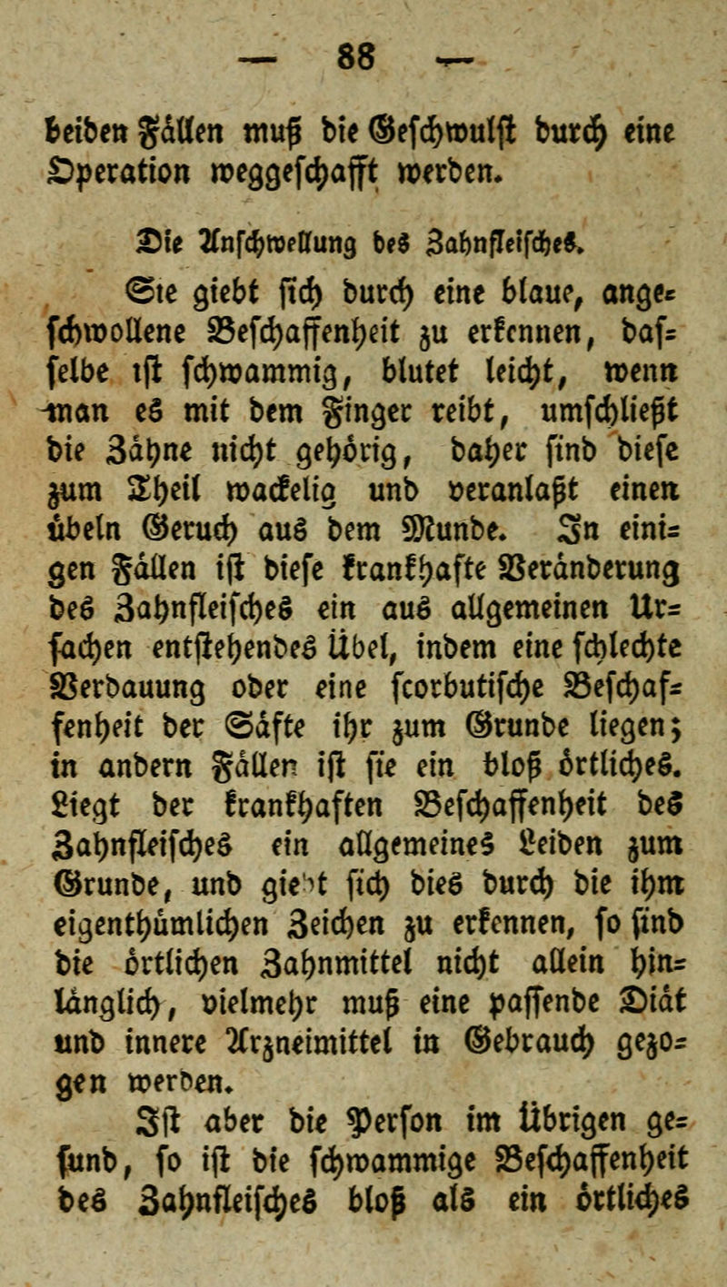 fceibet* gdtten mufi bie ®efd)tt)ul# bur<§ eine Operation weggerafft werben* £fe 2fnf^weaung M BalmfleifdM, <B\e giebt jtd) burd) eine blaut, ange* fcfcrooliene 23efd)affenl)eit ju erfennen, baf= felbe tft fcfywammig, blutet leicht, wentt man e$ mit bem ginger reibt, umfd)liefjt bie Saline nid)t gehörig, baljer ftnb tiefe $um Ztyeil wacfelig unb veranlaßt einen Übeln ©erud) au§ bem Sttunbe. 3n eini= gen gdüen ifi biefe franfljafte SBeränberung beö 3at)nfleifd)e§ ein au$ allgemeinen Ur* fachen entßebenbeö Übet, inbem eine fcbled)te SBerbauung ober eine fcorbutifdje äSefdjaf* fenljeit ber (Säfte t'br $um (Srunbe liegen; in anbern gdllen ift fte ein blofj 6rtlid)e§. Siegt ber franf^aften 33efd)affenl)eit be$ 3at)nfleifd)e$ ein allgemeine^ Seiben $um ©runbe, unb gie'^t fiel) bie$ burd) bie tym eigentümlichen 3eid)en ju ernennen, fofinb bie örtlichen 3abnmittel nid)t allein tynr langlid>, &ielmet)r muß eine paffenbe &iät unb innere ^rjnetmittel in ©ebraud) gebo- gen werben» 3ft aber bie $erfon im Übrigen ge= funb, fo ift bie fdjroammige 25efct>a|fen^eit beS 3af)nfleifdje$ bloß als ein 6rtli<i)e$