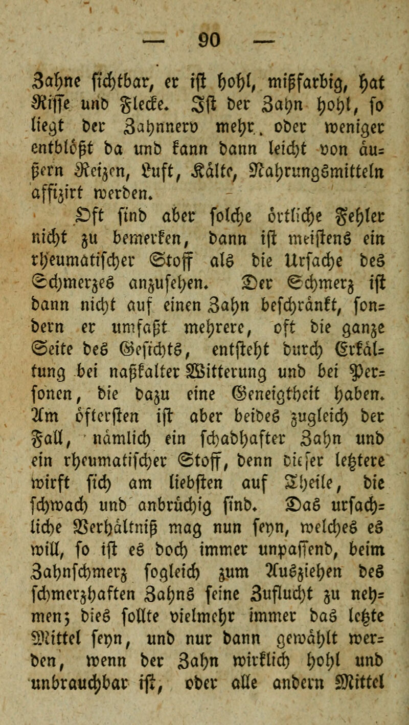 3afme ftcfytbar, er t(l fyofy, mipfarbtg, f>at $ijTe unb glccfe. 3jl ber 3at)n l>oi)t, fo liegt ber Satyrtnert) tnetjr. ober weniger entblößt ba unb fann bann leid)t t>on du= per« ^Retacn, 8uft/ Äattc, Nahrungsmitteln 'afftjtrt werben. Oft ftnb aber folcfye övtlid)e geiler nidjt gu bewerfen, bann ift meijtenS ein rl;eumatifd)er ©toff als bte Urfadje be§ ©djmerjeö an^ufefyem £)er ^d)mer§ iji bann nid)t auf einen 3ai)n befd)rdnft, fon= bern er umfaßt mehrere, oft bte gan^e (Seite beg ©eft*tS, entfielt burd; (kxtäU tung bei napfalter Söitterung unb bei $er= fönen, bte b%u eine ©enetgtbett fyaben. 3£m öftersten ift aber betbeö §ug(etd> ber gall, ndmlid) ein fd)abl;after 3al)n unb ein rt)cumattfd)er ©tojf, benn Die [er le|tere wirft ftd) am liebflen auf Sljetle, bte fdjtüad) unb anbrudjig ftnb* £)aS urfad)= liebe SJerbdltntg mag nun fet)n, welcbeS e§ will, fo ifl e$ boefe immer unpafTenb, beim 3atmfd)mer$ fogtetcb ^um 2Cu6$ieben be$ fd)mer^aften 3af?nä feine 3uflud)t §u netj= men; b\e& follte vielmehr immer baä le|te Mittel fepn, unb nur bann gerodet wer= ben, wenn ber 3af)n n>irflfrf> l;ol)l unb unbrauchbar r\t, ober alle anbern SRittel