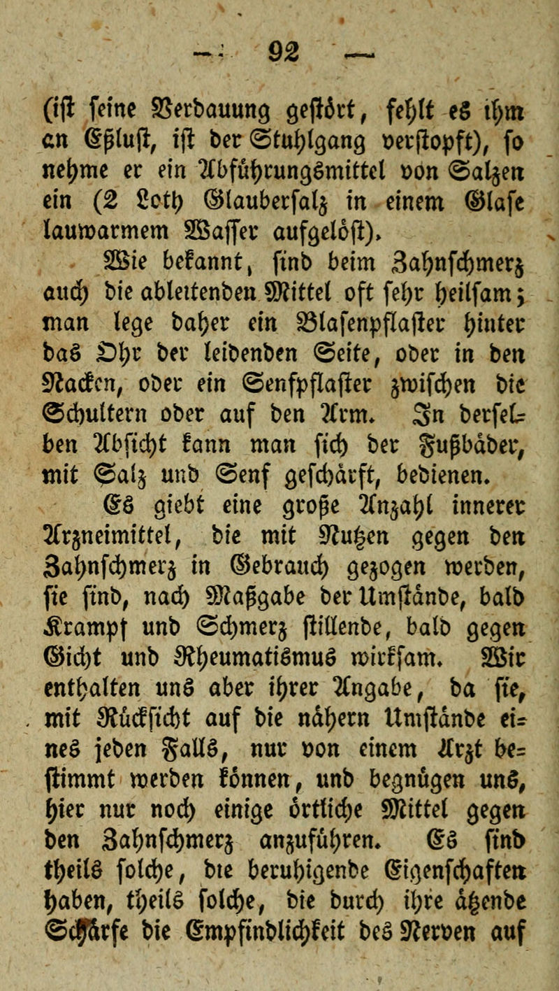 (iji feine SSerbauung geftört, fef;lt eS ü>m cn (Sßluj*, i# ber (Stuhlgang serftopft), fo neljme er ein Tfbfü^rungömittel »on ©aljetx ein (2 2cty ®lauberfal$ in einem ©lafe lauwarmem SSaffer aufgeloft)» SBte befannt, ftnb beim 3afynfd)mer$ anä) bk ablettenben Mittel oft fel)r fyeilfam > man lege baf)er an SMafenpflajler hinter ba3 £)l;r ber leibenben <5e\te, ober in ben Fladen, ober tin ©enfpflafler ^ifdjen t>ii ^djultern ober auf ben tfrm* Sn berfek ben 2Cbftd)t fann man fid) ber gufübdber, mit @a(j unb (Senf gefd)drft, bebienen» @ö gfebt eine große 2fn$a£l innerer 2fr§neimittel, bie mit $Ru£en gegen ben 3al)nfd)merj in ©ebrattd) gebogen werben, fte ftnb, nad) Maßgabe berttmfldnbe, balb Krampf unb ©djmerj ftillenbe, balb gegen ®ifyt unb ^eumatiömuö UHrffam. 2Bir enthalten un§ aber tyrer Angabe, ba fte, mit $Mftd)t auf bie nähern ttmftdnbe tu ne$ \Mn $aU$, nur t)on einem #r$t be= ftimmt werben lonnen, unb begnügen unS, ^tec nur nod) einige örtliche SÄfttet gegen ben 3al)nfd)mer$ an^ufüljrem g§ ftnb tfyeilS foldje, bte beruftigenbe digenfcfyafrett fjaben, tl;eil$ fold)e, bie burd) il;re dgenbe ©efförfe bie gmpfmblicfjfeit be$ Kernen auf