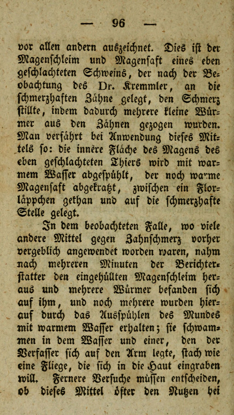 *>or allen anbern aufijeicfcnet. 2Me§ tft ber 5Ragenfd)letm unb 9)?agenfaft eines eben $efd)!ad)feten ©cjmwnS, ber nad) ber Be- obachtung be£ Dr. Temmler, an bte fd)mer$l;aften 3ä\)tit gelegt, bm ©cbmerj 1l:ttXte # inbem baburd) mehrere fleine 2Bür= mer aus ben Sahnen gebogen würben* Sftan »erfahrt bä tfnroenbung biefeS S^itr telS fo: bie innere glädje beö Sttagenö be$ eben geblatteten £f;ier§ wirb mit n>ar= wem SBaffer abgefpüljlt, ber nod) manne Sftagenfaft abgefra|t, ^n>tfd>en ein glorr iappdjen getljan unb auf tie fd)mer$f)afte ©teile gelegt Sn bem beobachteten §aße, wo siele anbere Mittel gegen 3atynfd)mer$ »orljer sergeblid) angeroenbet roorben waren, naljm nad) mehreren Minuten ber 2$erid)ter* patter tm eingefüllten §ftagenfd)leim l)er= auö «nb mehrere SBürmer befanben ftd> auf tym, unb nod) mehrere mürben l)ier= auf burd) ba$ 2(uefpül;len be$ 9Runbe6 jnit »armem Söaffer erhalten; fte fd)tt>am* men in bem SBaffer unb einer, ben ber SSerfajfer ftd> auf ben tfrm legte, fiad) wie eine §liege, bk ftd) in bie £aut eingraben ttriu\ gernere SSerfudje muffen entfebeiben, ob tiefet SRittel oper ben Stufen bei