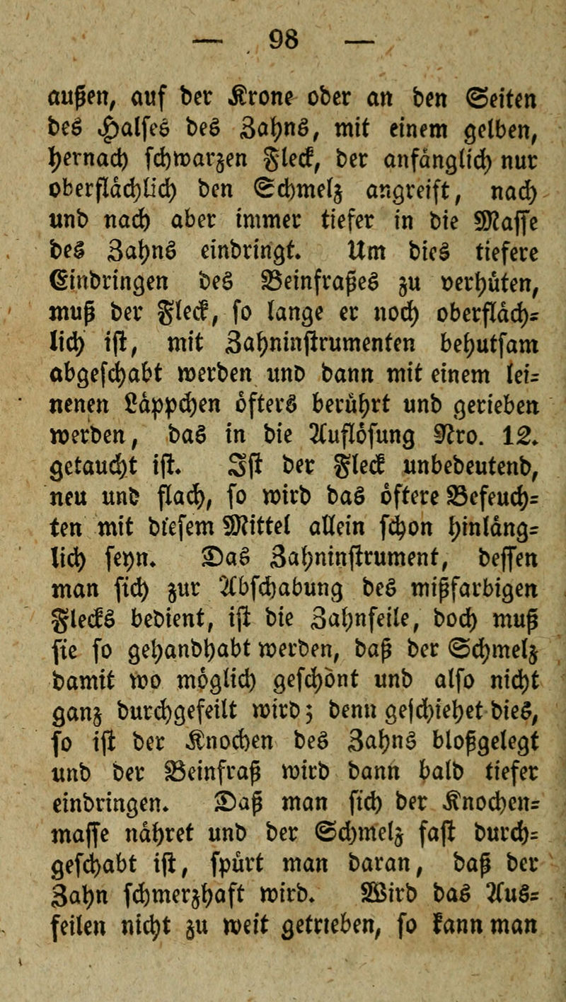 aufjen, auf ber $rone ober an bm ®eiUn be£ $alfeö be$ SatynS, mit einem gelben, tyernad) febwargen gled, ber anfdnglid) nur oberfldd?lfd> ben <£d)mel§ angreift, nad) tmb nad) aber immer tiefer in t>k Sttaffe beS 3af)nö einbringt. Um bicä tiefere (Einbringen beS SBeinfraßeS §u t>erf)uten, muß ber §lecf, fo lange er nod) oberfldd)* lid) tj!, mit Safjninftrumenten beljutfam abgefdjabt werben unD bann mit einem Uu nenen £dppd)en öfters berührt unb gerieben werben, btö in bie ^uflofung $lvo. 12. §ttaud)t i% Sft ber glecf unbebeutenb, neu unb flacfy, fo wirb ba£ öftere S3efeud)= ten mit bt'efem Mittel allein fc^on f)inldng= lid) fe*)n. £)a$ 3al;mnfirument, beflfen man fiel) gur 2(bfd)abung be$ mißfarbigen glecB bebient, ijl bie Saljnfeile, bod) muß fte fo gefyanbtyabt werben, bap ber <Sd)mel$ ixxmit wo moglid) gefrönt unb alfo nid)t gan$ burcfygefeilt wirb 5 benn gejd)iel?et bieS, fo ift ber $nocben be£ 3al)n3 bloßgelegt unb ber SBeinfraß wirb bann balb tiefer einbringen. £>aß man ftd) ber ^nocben= maffe ndfyret unb ber ©d)melj fafl burd)= gefcfyabt ift, fpurt man baxan, ba$ ber Safyn f<$mer§l)aft wirb. Söirb baä 2(u§= feilen nid)t gu tt>iit getrieben, fo fann man