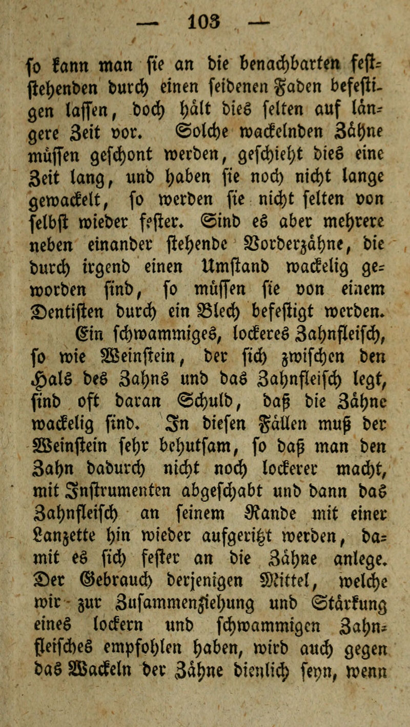 fo famt man fte an bie benachbarten fefc jle^enben burd) einen feibenen gaben befefiu gen (äffen # bod) \)äit bkö feiten auf taui- gere Seit t>or. ©olebe wacfelnben 3d(Jne müjfen gefront werben, gefd>ie£>t bkö eine 3eit lang, unb l)aben fte nod) nid)t lange gewacfelt, fo werben fte nid)t feiten t>on fetbft wieber fefler* ©inb e$ aber mehrere neben einanber ftefyenbc S$orber$dbne, bte burd) trgenb einen Umfianb wacfelig ge- worben ftnb, fo muffen fte t>on einem £)entiften burd) ein £Med) befejfrgt werben* ©n fcbwammigeS, tocfereS 3abnfleifd), fo wie SBeinftein, ber ftet) §wifd)en tm #al$ be$ 3al)n$ unb ba$ 3af)nfleifd) legt, ftnb oft baxan <2d)ulb, ba$ t>k 3dl)nc wacfelig ftnb* 3n biefen galten muß ber SBeinftein febr bebutfam, fo bafj man bm 3af>n baburd) nid>t nod) locferer xnaä)tf mit Snftrumenten abgefdjabt unb bann \>a§ 3al)nfleifd) an feinem SRanbe mit einer Sanjette tyn wieber aufgeri^t werben, ba: mit e$ ftd) fefter an bk 3dbne anlege, Der ©ebraueb berjenigen Mittel, welche wir - aut 3«fammenjiebung unb ©tdrfung eines totfern unb fdjwammigcn 3abn* ßeifcbeö empfohlen baben, wirb aueb gegen ba$ SBaäeln ber 3dl)ne bienlicf) fepn, wenn