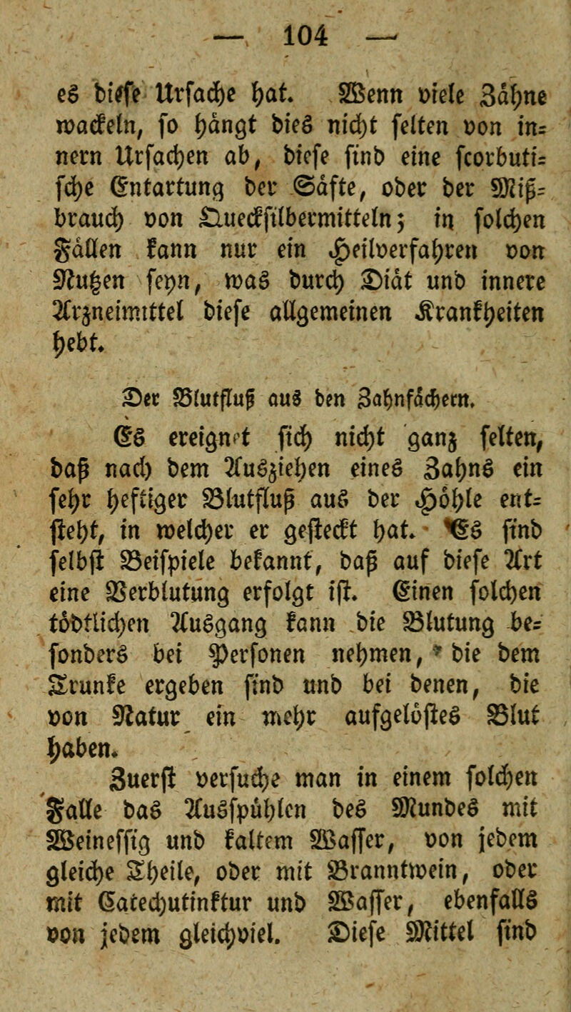 eS biefe ttrfadje l)at. Sßenn ttiele 3dl;ne roacfeln, fo l)dngt bieg nid)t fetten uon in= nern Urfadjen ab, tiefe ftnb eine fcorbutf= fd)e Entartung bei* ©dfte, ober ber SftifU braud) »on £lued?ftlbermitteln; in folgen gdllen fann nur ein ^eilt>erfaf)ren von 9ht|en fei)«/ mag burd) ^>fdt unb innere Arzneimittel biefe allgemeinen Äranftyeiten tyrit See S51utfluf ou^ ben 3a&nfä*em. ©6 ereignet fid) nid)t ganj feiten, baß nad) bem Ausgeben eines SaljnS ein fefyr heftiger S3httfluß aus ber «£6l;le etiU jlet)t, in welcher er gefteeft \)at ^S ftnb felbfi SBeifpiele befannt, ba$ auf biefe 2Crt eine Verblutung erfolgt iji dtnen foldjen t6t>tlid>en Ausgang fann bk Blutung be= fonberS bn ^erfonen nehmen,* bie bem Srunfe ergeben finb unb bä benen, hk t>on 9latur dn mtyt aufgeloßeS SSlut tyabtn. Suerfl tterfud)? man in einem foldjen gatle baS AuSfpübfcn beS SKunbeS mit Söeinefftg unb faltem SBaffer, üon jebem gleiche Steile, ober mit S3rannftoein, ober mit @aced)utinftur unb SBaffer, ebenfalls von jebem gletdjmel. £>iefe SRittel ftnb