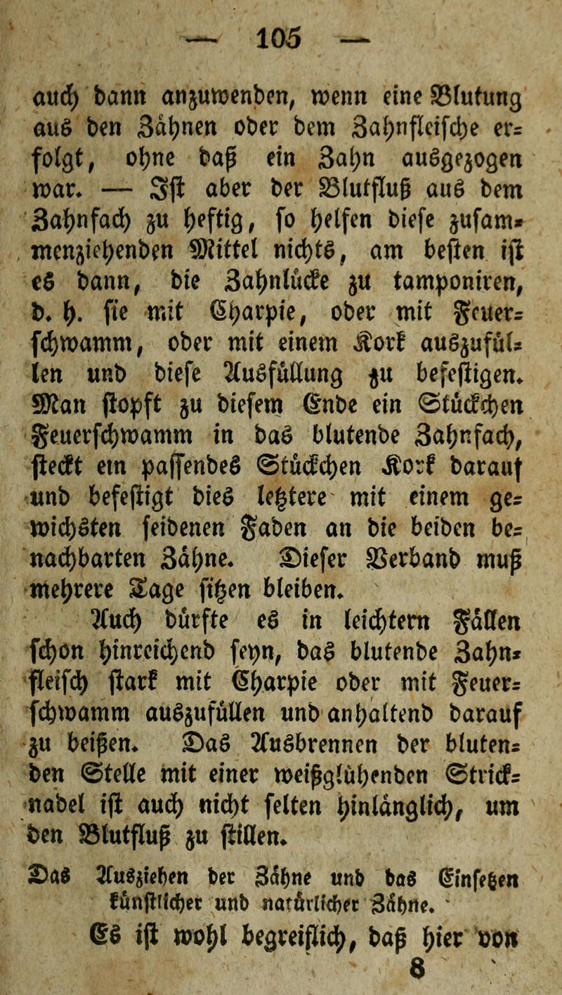 aud) bann anjmoenben, wenn eine S3lufung aus ben &ä\)nm ober bem 3af)nfleifd)e er= folgt, obne bajü ein 3at)n ausgesogen war* — Sji aber ber SMufflug au$ bem Satynfad) §u l)eftig, fo Reifen biefe jufam» men^enben Mittel nichts, am btftm tji e$ bann, bte 3af)ntütfe ju tamponiren, &♦ ty. fte mit (Styarpie, ober mit §cuer= fd)tt>amm, ober mit einem $orf augjuföU (en unb biefe Ausfüllung $u befefftgen* Sttan ftopft ju biefem ©nbe ein <Stüäfd)en Seuerfdjmamm in baö blutenbe 3a£nfad>, fiecft etn paffenbeS (Studien $orf barauj itnb befejligt bk$ legtere mit einem ger XoityäUn \eibmen ftaben an t>k beibm be= nacharten 3äl)ne* tiefer SSerbanb muß mehrere Sage ft£en bleiben» 2Cud) bürfte e$ in leidstem galten fdjon ^tnrctd)cnb fe^n, baS blutenbe 3afjn* fleifd) ftarf mit Öfyarpie ober mit geuer= fdjmamm auszufüllen unb anljaltenb barauf $u beißen* ha$ Ausbrennen ber Muten* Un ©teile mit einer tt>eißg(ul)enben ©trief* nabel ifi audf) «td)t feiten tyinlängltd?, um t>en SBtutfluß $u jliaen. 2)a$ 2fu«jfcf)?n bec 3<tyne un& ba8 GrinfefcMt fönflrfdjet wnb natörlftf)« $ät)t\t. ' 6$ iji n>of)I begreift, baß £ter &on 8