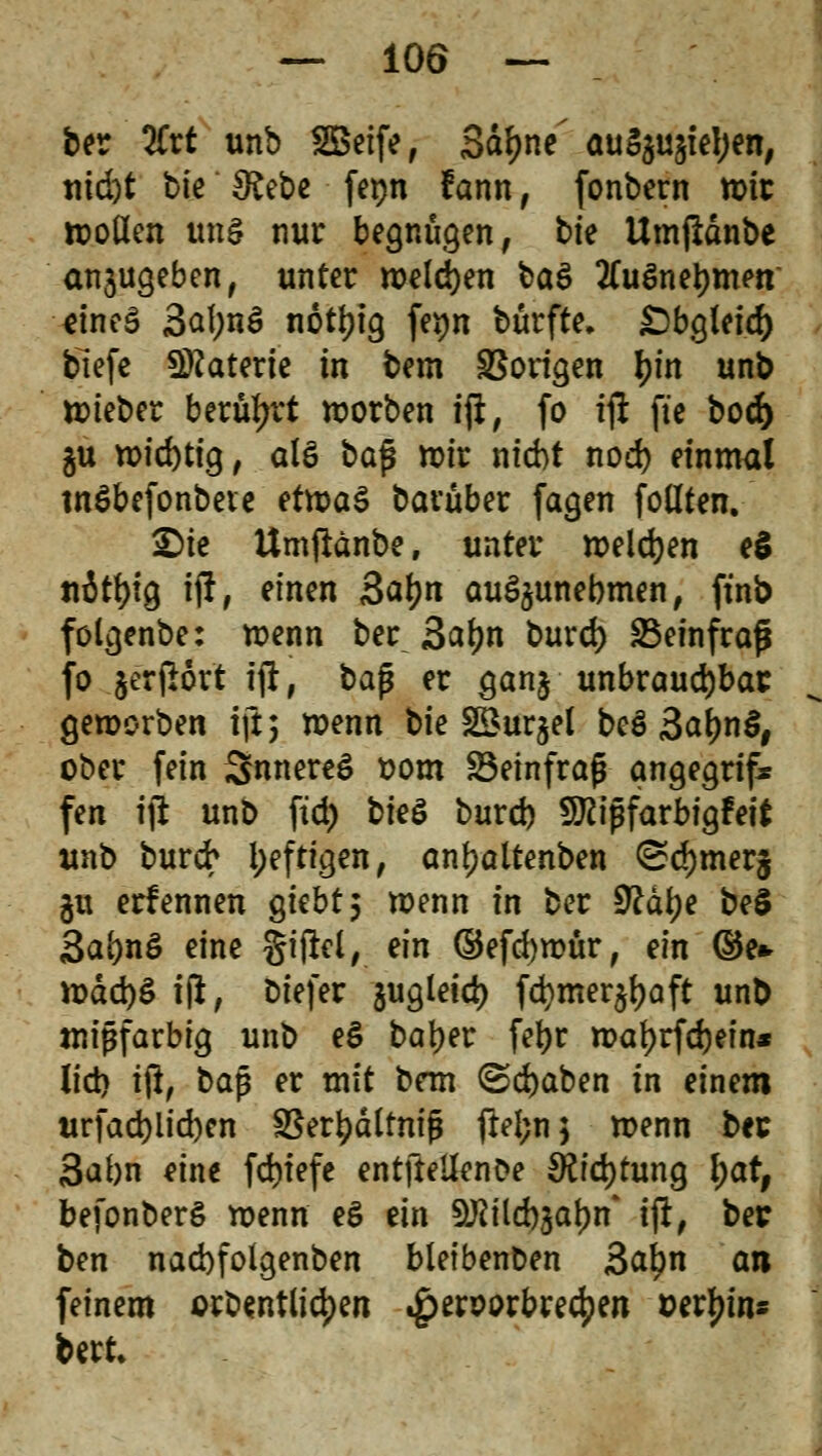 ber %xt unb SBeife, 3dJ>nc öuS$u§iel)en, tiici)t bit Üt&e ferjn fann, fonbern toit tt)oHen ung nur begnügen, bte Umjldnbe anjugeben, unter welken baä 2fuSnel)men dneS 3al;nö notyig fe$n bürfte. £)bglei.c^ tiefe Materie in bem SBorigen I?fn unb ttieber berührt roorben ift, fo ift: fte bod) §u wichtig, alö bajj mir nicbt nod) einmal tnSbefonbete etwas barüber fagen follten. £)ie Umflänbe, unter welchen eS ttitfyig ijl, einen ßatyn auszunehmen, ftnb fölgenbe: wenn ber 3af)n burd) SBeinfraß fo jerfiort ift, baß er ganj unbrauchbar geworben ift; wenn bie SBurgel beö 3af)n§# ober fein SnnereS Dom Söeinfrafj angegrif* fen ijl unb ftd) bk& burd) fXRiffarbfgfeft unb burd* i;eftigen, anf?altenben <Sd)mer§ $u ernennen gtcbt 5 wenn in ber 9?af)e beS Sabnö eine gijta, ein ©efcbmur, ein ©e* wäd)S ift, biefer jugletd) fd}mer^aft unb mißfarbig unb e§ batyer fetjr maf)rfd)ein* lid) ift, baß er mit bem ©d)aben in einem urfad)lid)en IBer^dltnig fielen 5 wenn ber 3abn eine fd)tefe entftei&nOe SKid)tung l;at, befonberg wenn eS ein S^ild)jal)n* ijl, ber ben nacbfolgenben bleibenden 3ctl)n an feinem orbentlic^en ^>eröorbre4)en uerfjin* bert.
