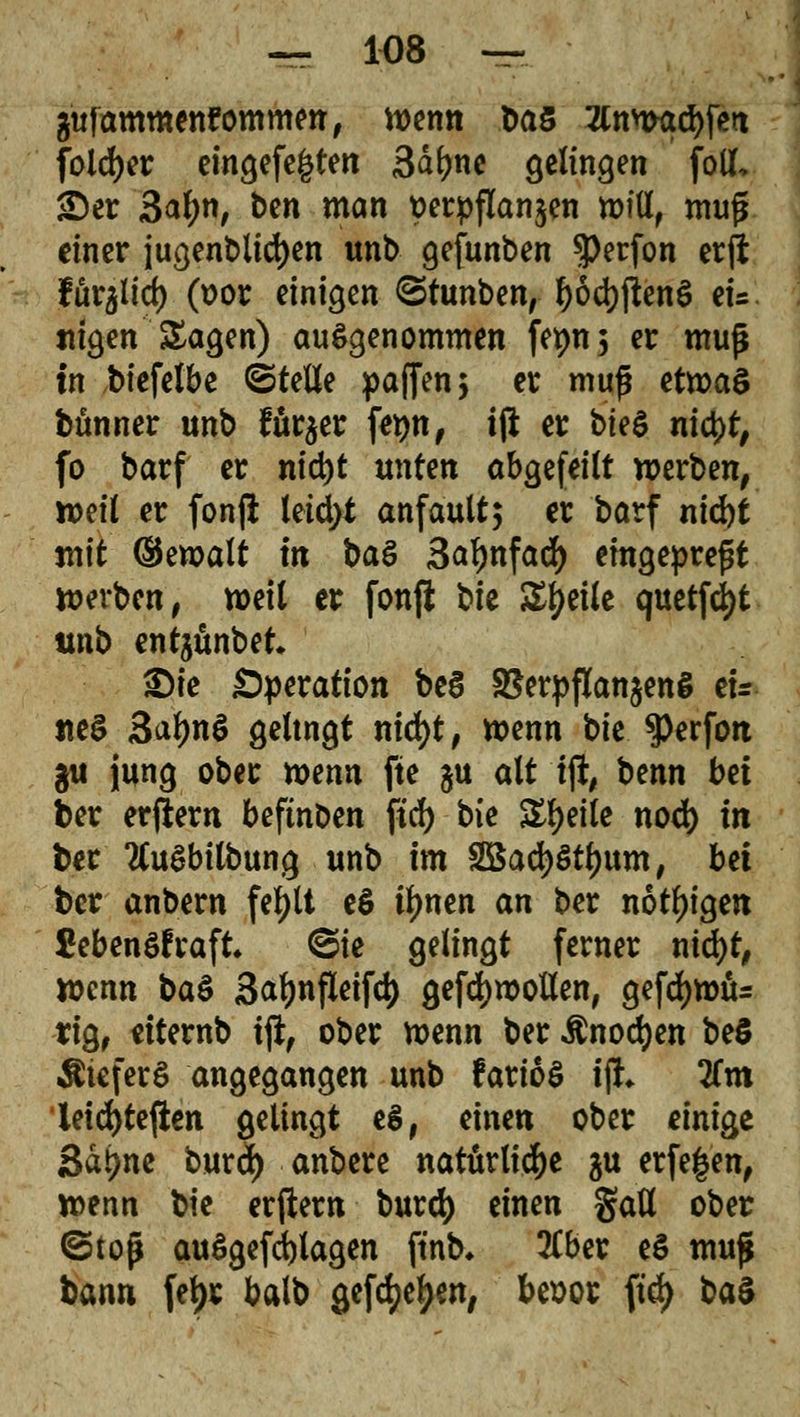 gttfammenfommm, wenn Das 2lnwad)fß>t folcfyer eingefe&ten 3dfyne gelingen fotf, ©er 3aljn, ben man t>erpflan$en will, muß einer jugendlichen unb gefunben $erfon erft fur^ict) (üor einigen ©tunben, l)öd)ffcen$ eu «igen Sagen) ausgenommen fet>n5 er muß in btefelbe ©tette paffen $ er muß etwas bünner unb für$er fe^n, ift er bk$ nityt, fo barf er nicfyt unten abgefeilt werben, weil er fonft teid>t anfault; er barf nid)t mit ©ewalt in ba& Sa^nfad) eingepreßt werben, weil er fonji bk Steile quetfcfyt unb entjünbet* £)ie Operation be§ SSerpflanjeng ei- nes 3al)nS geltngt nid)t, wenn bie ^erfott ^t jung ober wenn fte $u alt i% benn bei ber erlern beftnben ßd) bie Steile nod) in ber tfuSbilbung unb im SBadjStljum, bei ber anbern fefylt e$ if>nen an ber nötigen £ebenöfraft* @ie gelingt ferner nid)t, wenn ba$ Safynfleifc^ gefdjwotten, gefd)Wtu rig, etternb ift, ober wenn ber Änodjen beö ÄteferS angegangen unb farioS ifL lim leid)tefteti gelingt eS, einen ober einige 3dt?ne burd) anbere natürliche ^u erfegen, wenn bie erjtew burd) einen Satt ober ©top au$gefd)lagen ftnb* tfber e§ muß bann fel)r balb gefdjefyen, besor ftrf> ba$
