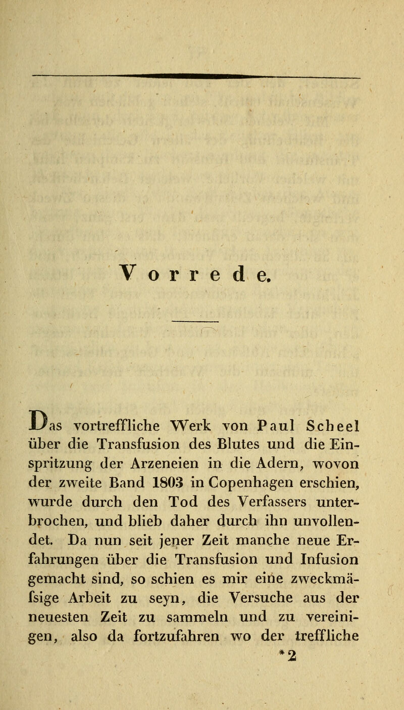 Vorrede. Urs vortreffliche Werk von Paul Scheel über die Transfusion des Blutes und die Ein- spritzung der Arzeneien in die Adern^ wovon der zweite Band 1803 in Copenhagen erschien, wurde durch den Tod des Verfassers unter- brochen, und bheb daher durch ihn unvollen- det. Da nun seit jener Zeit manche neue Er- fahrungen über die Transfusion und Infusion gemacht sind, so schien es mir eine zweckmä- fsige Arbeit zu seyn, die Versuche aus der neuesten Zeit zu sammeln und zu vereini- gen, also da fortzufahren wo der treffliche *2