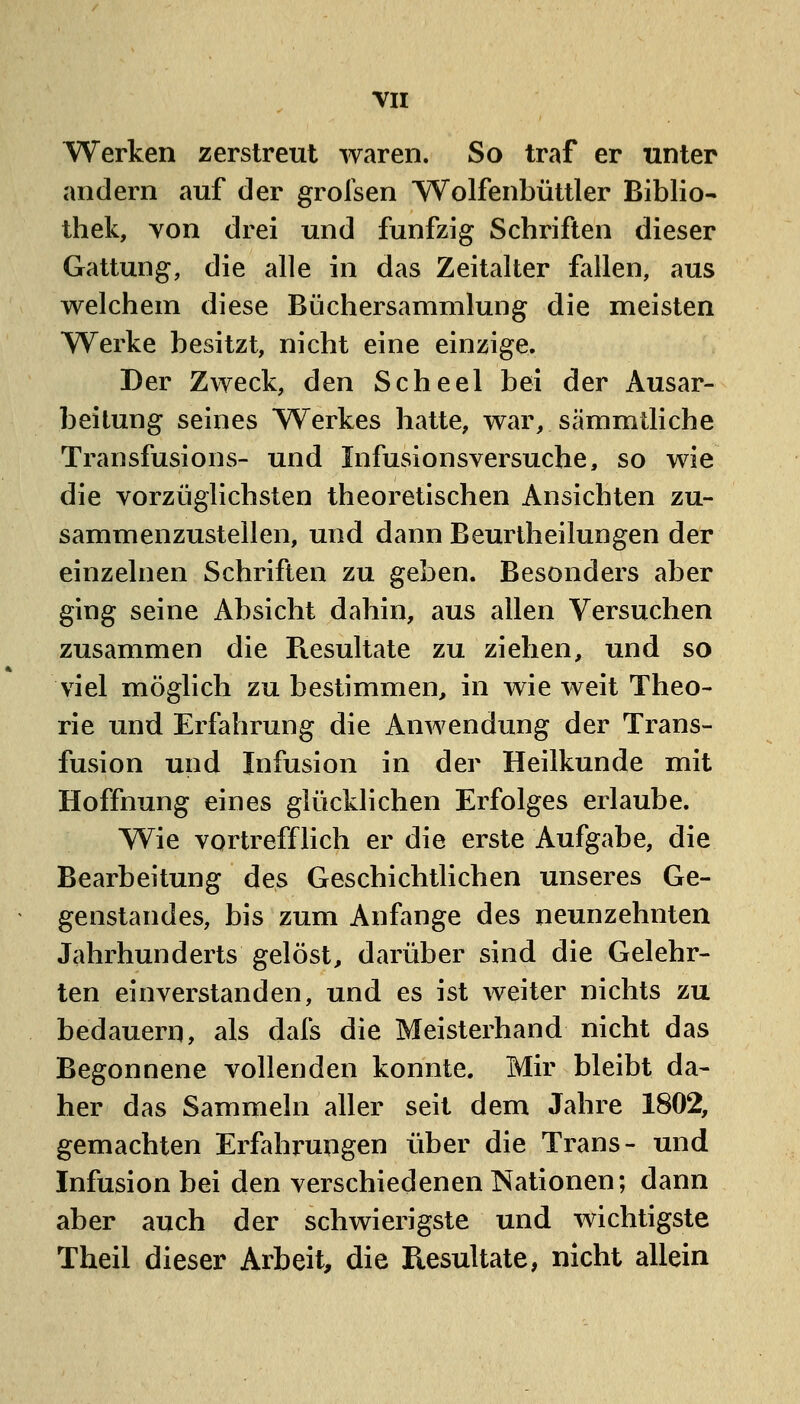 Werken zerstreut waren. So traf er unter andern auf der grolsen Wolfenbüttler Biblio- thek, von drei und fünfzig Schriften dieser Gattung, die alle in das Zeitalter fallen, aus welchem diese Büchersammlung die meisten Werke besitzt, nicht eine einzige. Der Zweck, den Scheel bei der Ausar- beitung seines Werkes hatte, war, sämmtliche Transfusions- und Infusionsversuche, so wie die vorzüglichsten theoretischen Ansichten zu- sammenzustellen, und dann Beurtheilungen der einzelnen Schriften zu geben. Besonders aber ging seine Absicht dahin, aus allen Versuchen zusammen die Ptesultate zu ziehen, und so viel möglich zu bestimmen, in wie weit Theo- rie und Erfahrung die Anwendung der Trans- fusion und Infusion in der Heilkunde mit Hoffnung eines glücklichen Erfolges erlaube. Wie vortrefflich er die erste Aufgabe, die Bearbeitung des Geschichtlichen unseres Ge- genstandes, bis zum Anfange des neunzehnten Jahrhunderts gelöst, darüber sind die Gelehr- ten einverstanden, und es ist weiter nichts zu bedauern, als dafs die Meisterhand nicht das Begonnene vollenden konnte. Mir bleibt da- her das Sammeln aller seit dem Jahre 1802, gemachten Erfahrungen über die Trans- und Infusion bei den verschiedenen Nationen; dann aber auch der schwierigste und wichtigste Theil dieser Arbeit, die Resultate, nicht allein