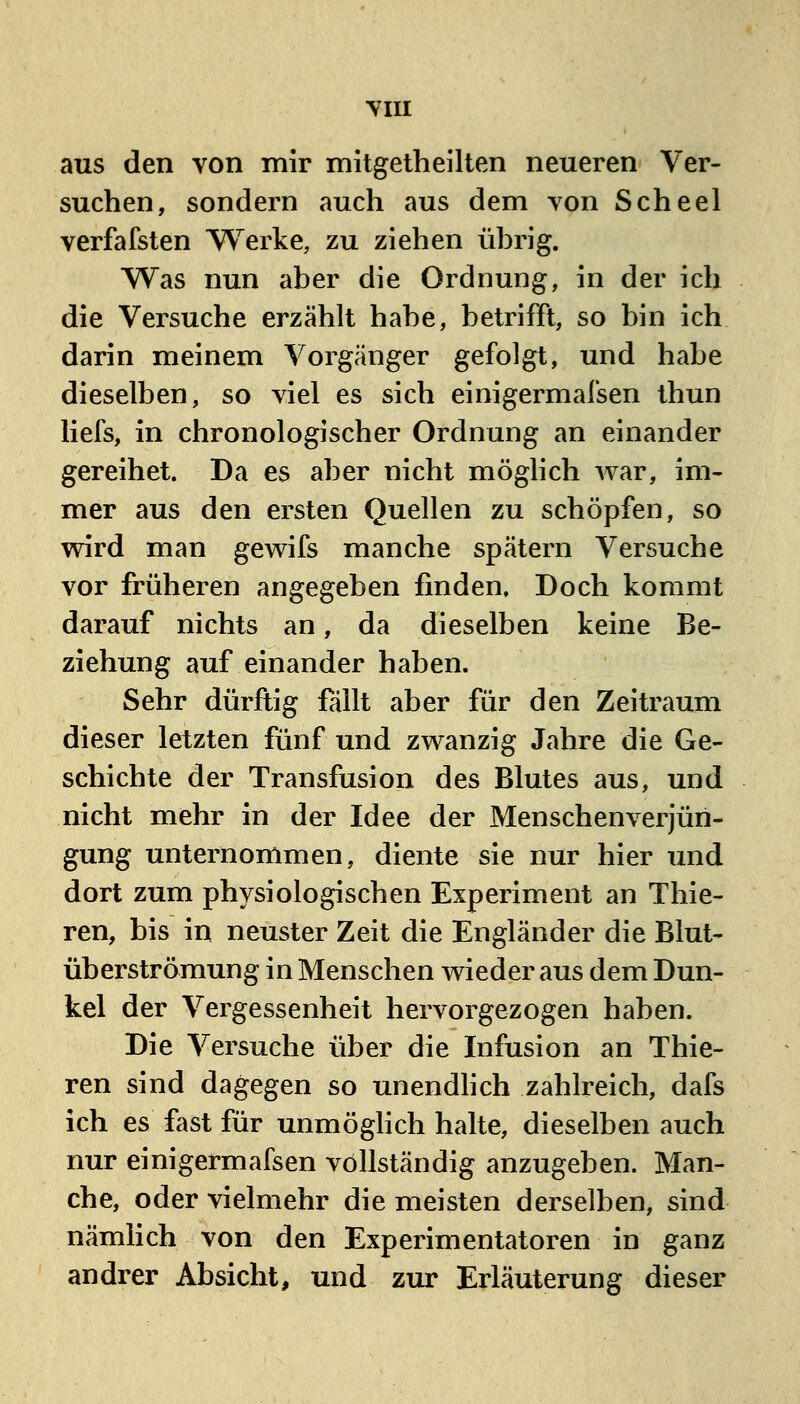 YIII aus den von mir mitgetheilten neueren Ver- suchen, sondern auch aus dem von Scheel verfafsten Werke, zu ziehen ührig. Was nun aber die Ordnung, in der ich die Versuche erzählt habe, betrifft, so bin ich darin meinem Vorgänger gefolgt, und habe dieselben, so viel es sich einigermafsen thun liefs, in chronologischer Ordnung an einander gereihet. Da es aber nicht möglich war, im- mer aus den ersten Quellen zu schöpfen, so wird man gewifs manche spätem Versuche vor früheren angegeben finden. Doch kommt darauf nichts an, da dieselben keine Be- ziehung auf einander haben. Sehr dürftig fällt aber für den Zeitraum dieser letzten fünf und zwanzig Jahre die Ge- schichte der Transfusion des Blutes aus, und nicht mehr in der Idee der Menschenverjün- gung unternommen, diente sie nur hier und dort zum physiologischen Experiment an Thie- ren, bis in neuster Zeit die Engländer die Blut- überströmung in Menschen wieder aus dem Dun- kel der Vergessenheit hervorgezogen haben. Die Versuche über die Infusion an Thie- ren sind dagegen so unendhch zahlreich, dafs ich es fast für unmöghch halte, dieselben auch nur einigermafsen vollständig anzugeben. Man- che, oder vielmehr die meisten derselben, sind nämlich von den Experimentatoren in ganz andrer Absicht, und zur Erläuterung dieser