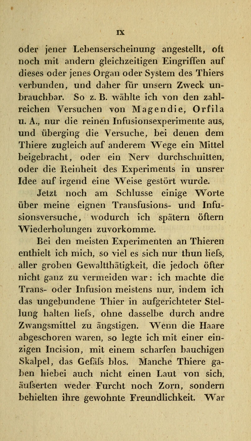 oder jener Lebenserscheinung angestellt, oft noch mit andern gleichzeitigen Eingriffen auf dieses oder jenes Organ oder System des Thiers verbunden, und daher für unsern Zweck un- brauchbar. So z. B. wählte ich von den zahl- reichen Versuchen von Magen die, Orfila u. A., nur die reinen Infusionsexperimente aus, und überging die Versuche, bei denen dem Thiere zugleich auf anderem VV^ege ein Mittel beigebracht, oder ein 'NevY durchschnitten, oder die Pieinheit des Experiments in unsrer Idee auf irgend eine Weise gestört wurde. Jetzt noch am Schlüsse einige Worte über meine eignen Transfusions- und Infu- sionsversuche, wodurch ich spätem öftern Wiederholungen zuvorkomme. Bei den meisten Experimenten an Thieren enthielt ich mich, so viel es sich nur thun liefs, aller groben Gewaltthätigkeit, die jedoch öfter nicht ganz zu vermeiden war: ich machte die Trans- oder Infusion meistens nur, indem ich das ungebundene Thier in aufgerichteter Stel- lung halten liefs, ohne dasselbe durch andre Zwangsmittel zu ängstigen. Wenn die Haare abgeschoren waren, so legte ich mit einer ein- zigen Incision, mit einem scharfen bauchigen Skalpel, das Gefäfs blos. Manche Thiere ga- ben hiebei auch nicht einen Laut von sich, äufserten weder Furcht noch Zorn, sondern behielten ihre gewohnte Freundlichkeit. War