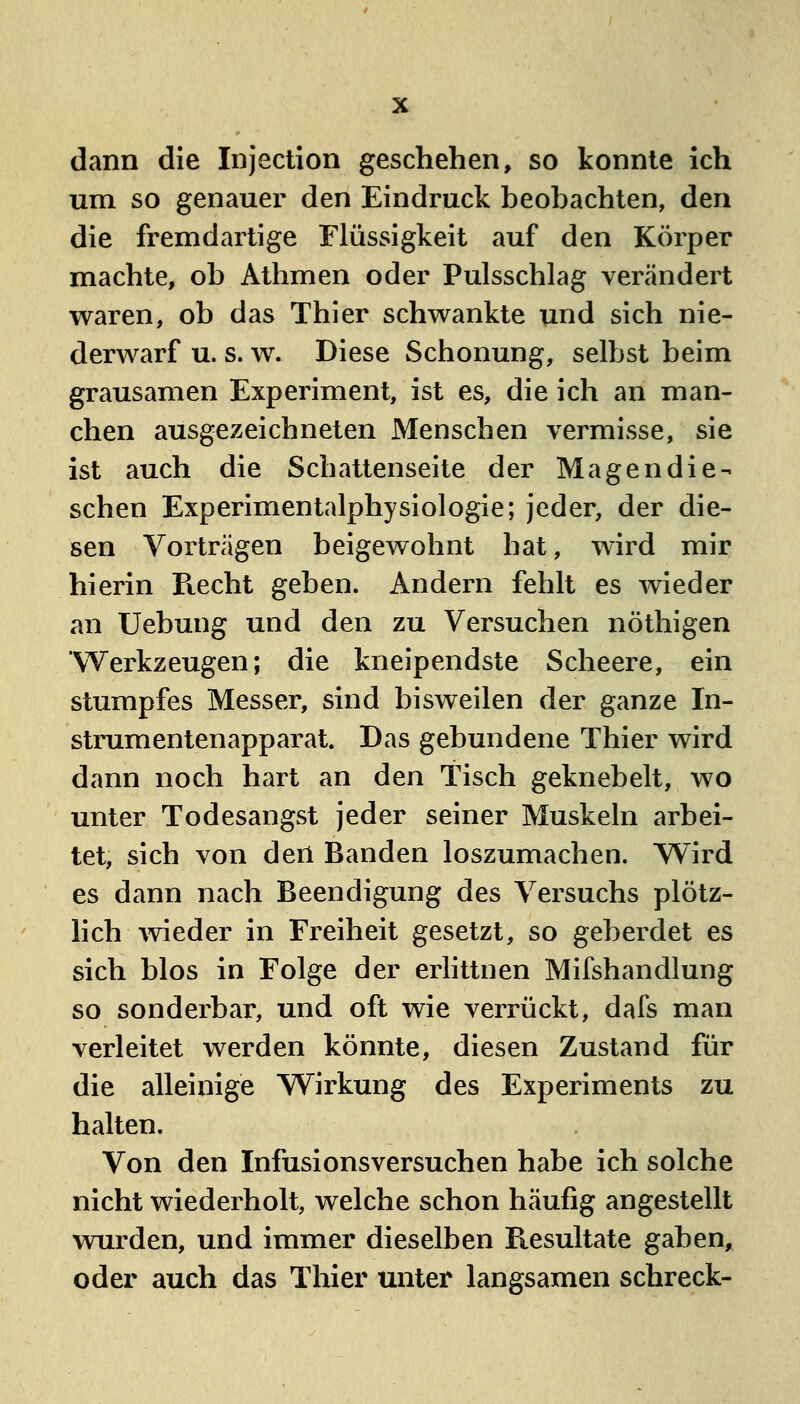 dann die Injection geschehen, so konnte ich um so genauer den Eindruck beobachten, den die fremdartige Flüssigkeit auf den Körper machte, ob Athmen oder Pulsschlag verändert waren, ob das Thier schwankte und sich nie- derwarf u. s. w. Diese Schonung, selbst beim grausamen Experiment, ist es, die ich an man- chen ausgezeichneten Menschen vermisse, sie ist auch die Schattenseite der Magendie- sehen Experimentalphysiologie; jeder, der die- sen Vorträgen beigewohnt hat, wird mir hierin Recht geben. Andern fehlt es wieder an Uebung und den zu Versuchen nöthigen Werkzeugen; die kneipendste Scheere, ein stumpfes Messer, sind bisweilen der ganze In- strumentenapparat. Das gebundene Thier wird dann noch hart an den Tisch geknebelt, wo unter Todesangst jeder seiner Muskeln arbei- tet, sich von deil Banden loszumachen. Wird es dann nach Beendigung des Versuchs plötz- lich wieder in Freiheit gesetzt, so geberdet es sich blos in Folge der erlittnen Mifshandlung so sonderbar, und oft wie verrückt, dafs man verleitet werden könnte, diesen Zustand für die alleinige Wirkung des Experiments zu halten. Von den Infusionsversuchen habe ich solche nicht wiederholt, welche schon häufig angestellt wurden, und immer dieselben Picsultate gaben, oder auch das Thier unter langsamen schreck-