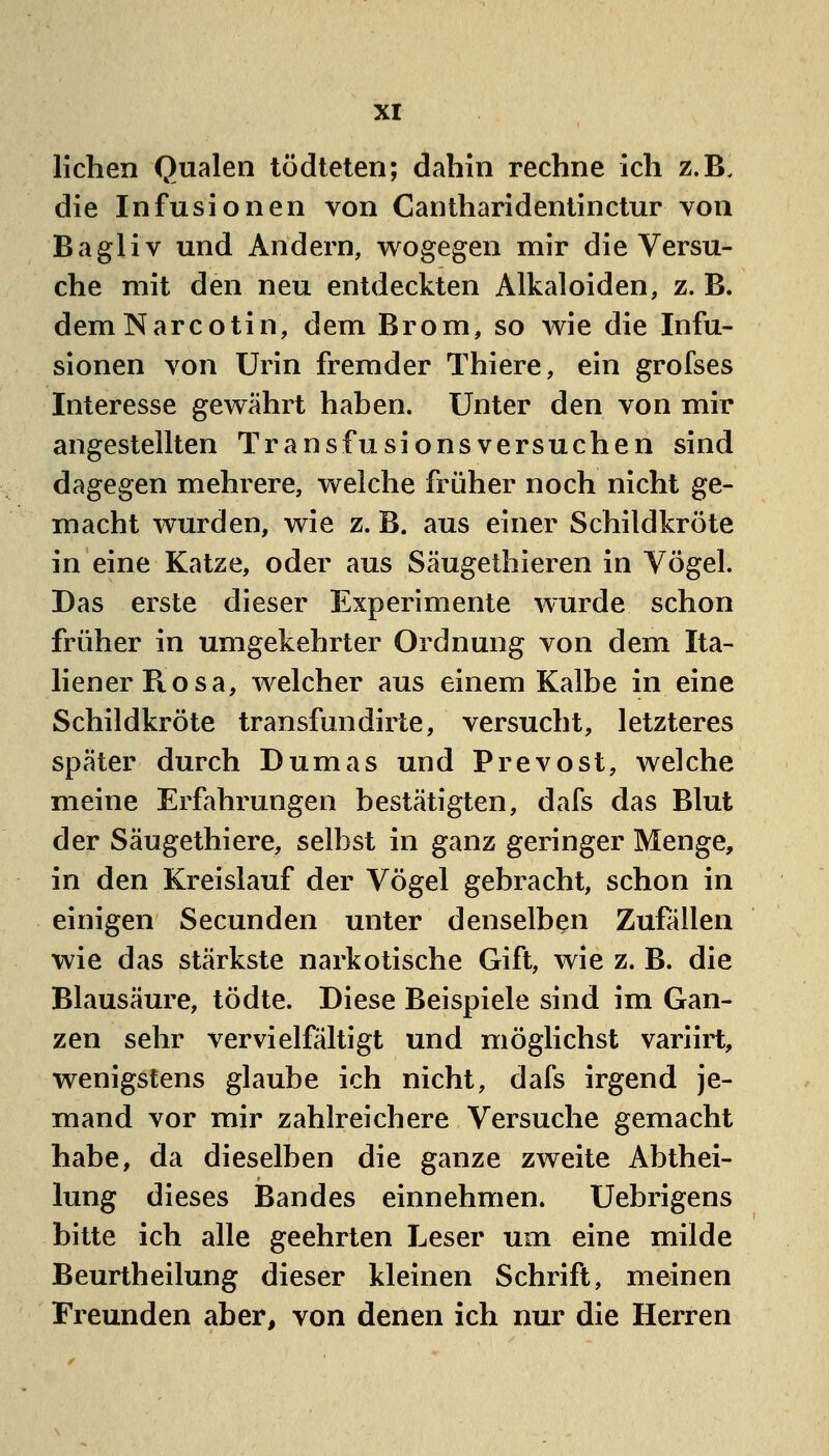 liehen Qualen tödteten; dahin rechne ich z.B. die Infusionen von Cantharidentinclur von Bagliv und Andern, wogegen mir die Versu- che mit den neu entdeckten Alkaloiden, z. B. demNarcotin, dem Brom, so wie die Infu- sionen von Urin fremder Thiere, ein grofses Interesse gewährt haben. Unter den von mir angestellten Transfusionsversuchen sind dagegen mehrere, welche früher noch nicht ge- macht wurden, wie z. B. aus einer Schildkröte in eine Katze, oder aus Säugethieren in Vögel. Das erste dieser Experimente wurde schon früher in umgekehrter Ordnung von dem Ita- liener Pvosa, welcher aus einem Kalbe in eine Schildkröte transfundirte, versucht, letzteres später durch Dumas und Prevost, welche meine Erfahrungen bestätigten, dafs das Blut der Säugethiere, selbst in ganz geringer Menge, in den Kreislauf der Vögel gebracht, schon in einigen Secunden unter denselben Zufallen wie das stärkste narkotische Gift, wie z. B. die Blausäure, tödte. Diese Beispiele sind im Gan- zen sehr vervielfältigt und möglichst variirt, wenigstens glaube ich nicht, dafs irgend je- mand vor mir zahlreichere Versuche gemacht habe, da dieselben die ganze zweite Abthei- lung dieses Bandes einnehmen. Uebrigens bitte ich alle geehrten Leser um eine milde Beurtheilung dieser kleinen Schrift, meinen Freunden aber, von denen ich nur die Herren