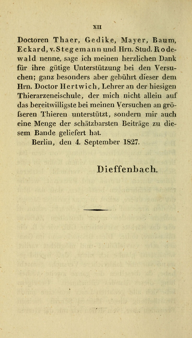 Doctoren Thaer, Gedike, Mayer, Baum, Eckard, v.Steg emann und Hrn. Stud. Rode- wald nenne, sage ich meinen herzlichen Dank für ihre gütige Unterstützung bei den Versu- chen; ganz besonders aber gebührt dieser dem Hrn. Doctor Hertwich, Lehrer an der hiesigen Thierarzeneischule, der mich nicht allein auf das bereitwilligste bei meinen Versuchen an grö- fseren Thieren unterstützt, sondern mir auch eine Menge der schätzbarsten Beiträge zu die- sem Bande geliefert hat. Berhn, den 4. September 1827. Dieffenbach.