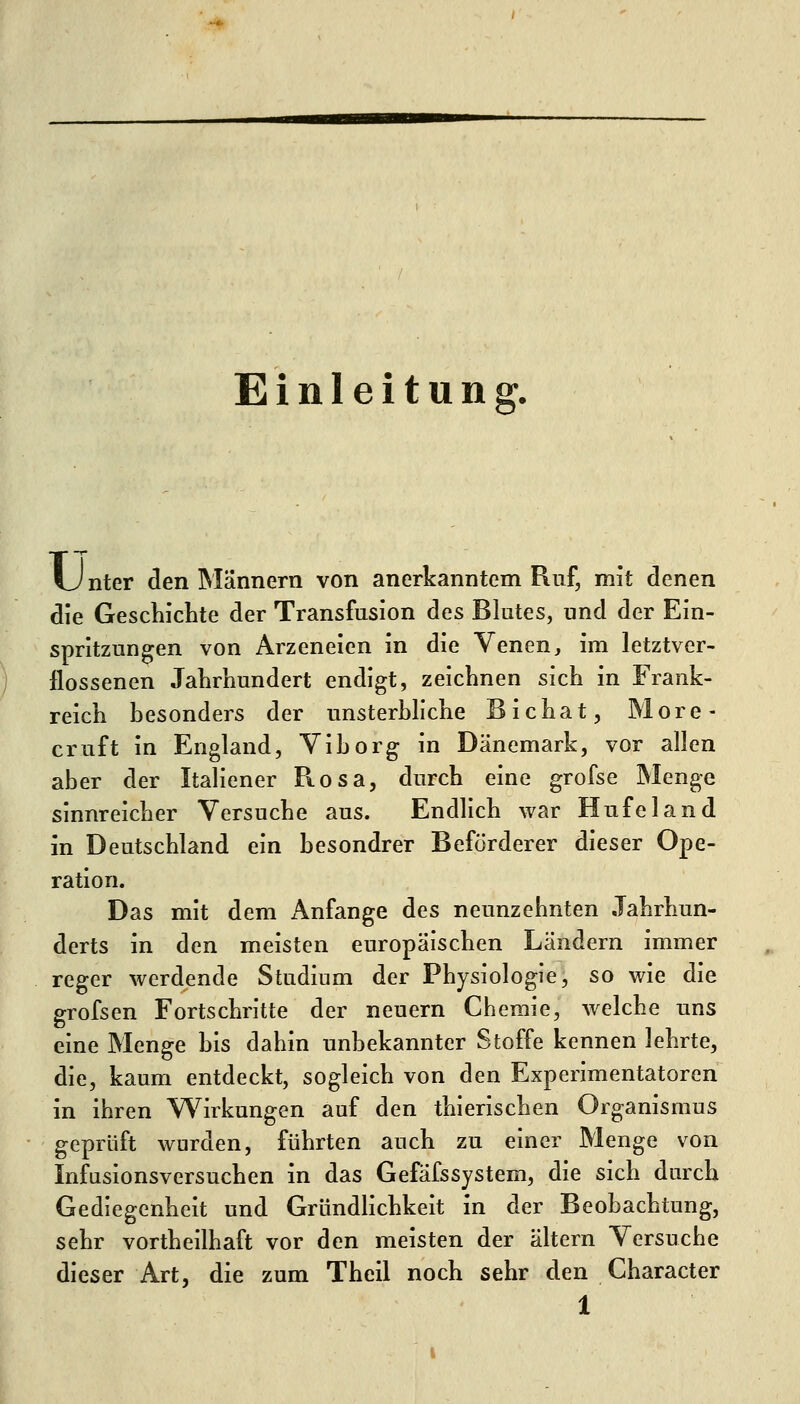 Einleitung. Unter den Männern von anerkanntem Ruf, mit denen die Gescliiclite der Transfusion des Blutes, und der Ein- spritzungen von Arzeneien in die Venen, im letztver- llossenen Jahrhundert endigt, zeichnen sich in Frank- reich besonders der unsterbliche Bichat, More- cruft in England, Viborg in Dänemark, vor allen aber der Italiener Rosa, durch eine grofse Menge sinnreicher Versuche aus. Endlich war Hufeland in Deutschland ein besondrer Beförderer dieser Ope- ration. Das mit dem Anfange des neunzehnten Jahrhun- derts in den meisten europäischen Ländern immer reger werdende Studium der Physiologie, so wie die grofsen Fortschritte der neuern Chemie, welche uns eine Menge bis dahin unbekannter Stoffe kennen lehrte, die, kaum entdeckt, sogleich von den Experimentatoren in ihren V\^irkungen auf den thierischen Organismus geprüft wurden, führten auch zu einer Menge von Infusionsversuchen in das Gefäfssystem, die sich durch Gediegenheit und Gründlichkeit in der Beobachtung, sehr vortheilhaft vor den meisten der altern Versuche dieser Art, die zum Thcil noch sehr den Character
